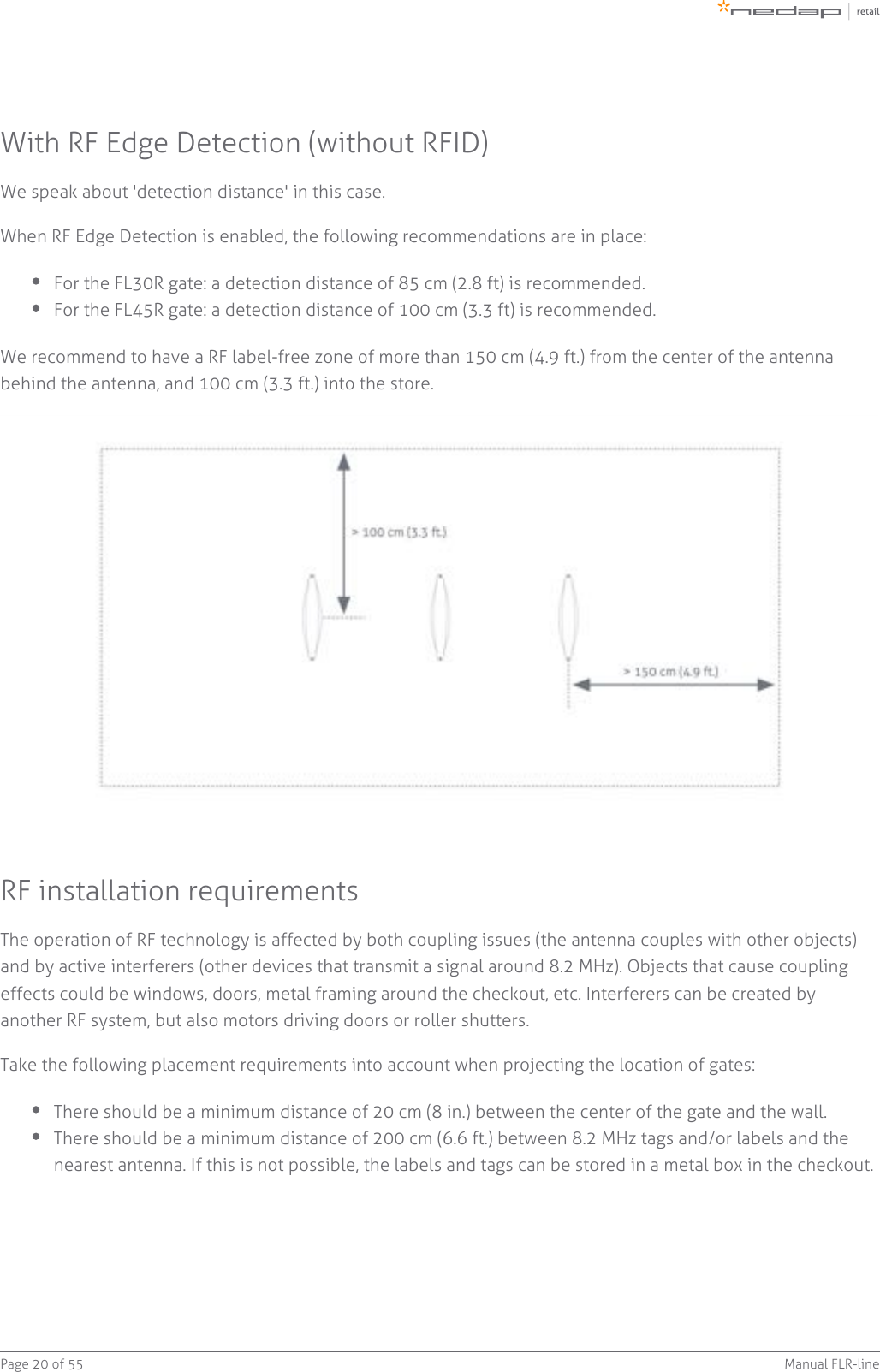 Page   of 20 55 Manual FLR-lineWith RF Edge Detection (without RFID)We speak about &apos;detection distance&apos; in this case.When RF Edge Detection is enabled, the following recommendations are in place:For the FL30R gate: a detection distance of 85 cm (2.8 ft) is recommended.For the FL45R gate: a detection distance of 100 cm (3.3 ft) is recommended.We recommend to have a RF label-free zone of more than 150 cm (4.9 ft.) from the center of the antennabehind the antenna, and 100 cm (3.3 ft.) into the store.RF installation requirementsThe operation of RF technology is affected by both coupling issues (the antenna couples with other objects)and by active interferers (other devices that transmit a signal around 8.2 MHz). Objects that cause couplingeffects could be windows, doors, metal framing around the checkout, etc. Interferers can be created byanother RF system, but also motors driving doors or roller shutters.Take the following placement requirements into account when projecting the location of gates:There should be a minimum distance of 20 cm (8 in.) between the center of the gate and the wall.There should be a minimum distance of 200 cm (6.6 ft.) between 8.2 MHz tags and/or labels and thenearest antenna. If this is not possible, the labels and tags can be stored in a metal box in the checkout.