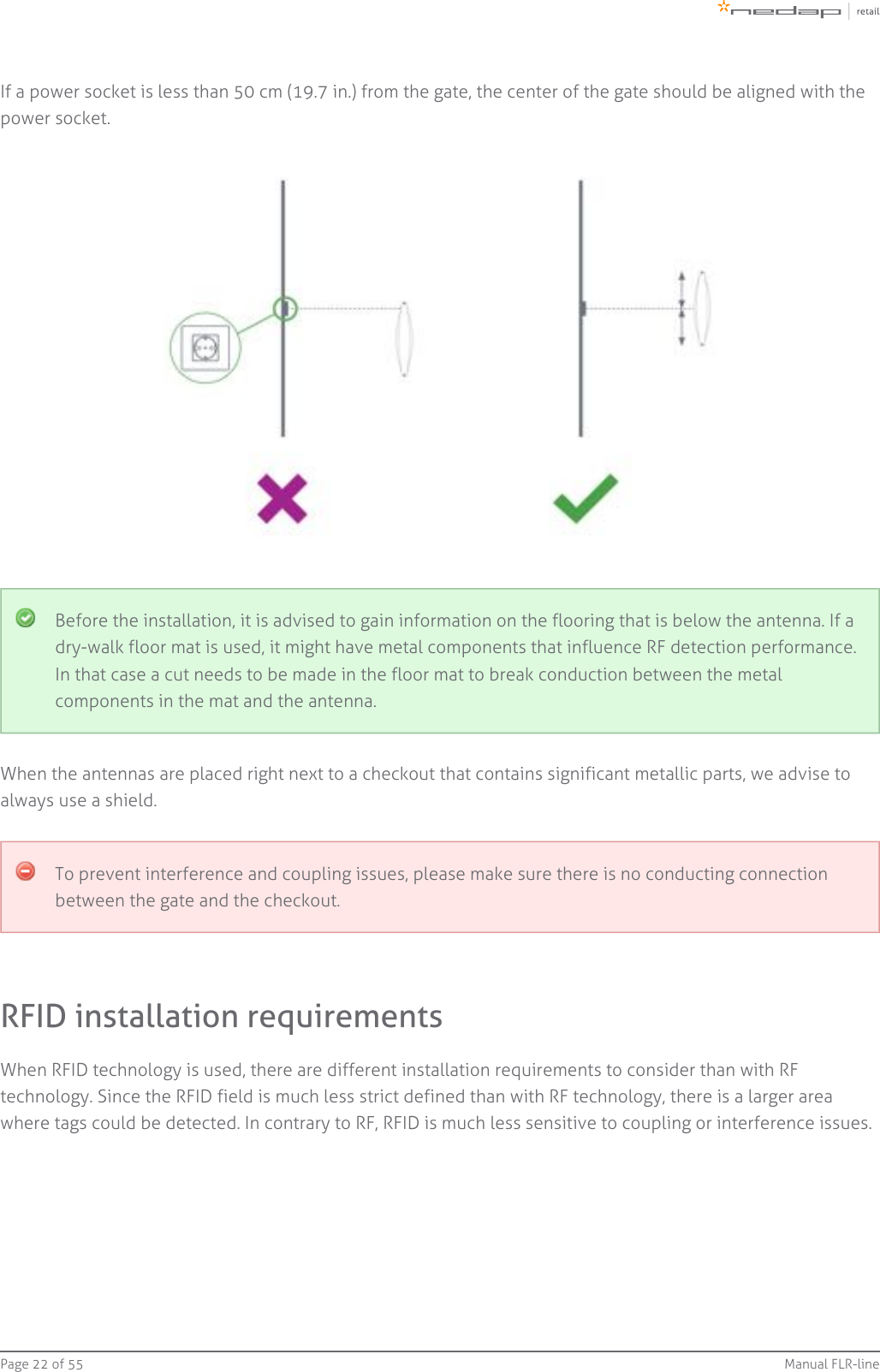 Page   of 22 55 Manual FLR-lineIf a power socket is less than 50 cm (19.7 in.) from the gate, the center of the gate should be aligned with thepower socket.Before the installation, it is advised to gain information on the flooring that is below the antenna. If adry-walk floor mat is used, it might have metal components that influence RF detection performance.In that case a cut needs to be made in the floor mat to break conduction between the metalcomponents in the mat and the antenna.When the antennas are placed right next to a checkout that contains significant metallic parts, we advise toalways use a shield.To prevent interference and coupling issues, please make sure there is no conducting connectionbetween the gate and the checkout.RFID installation requirementsWhen RFID technology is used, there are different installation requirements to consider than with RFtechnology. Since the RFID field is much less strict defined than with RF technology, there is a larger areawhere tags could be detected. In contrary to RF, RFID is much less sensitive to coupling or interference issues.