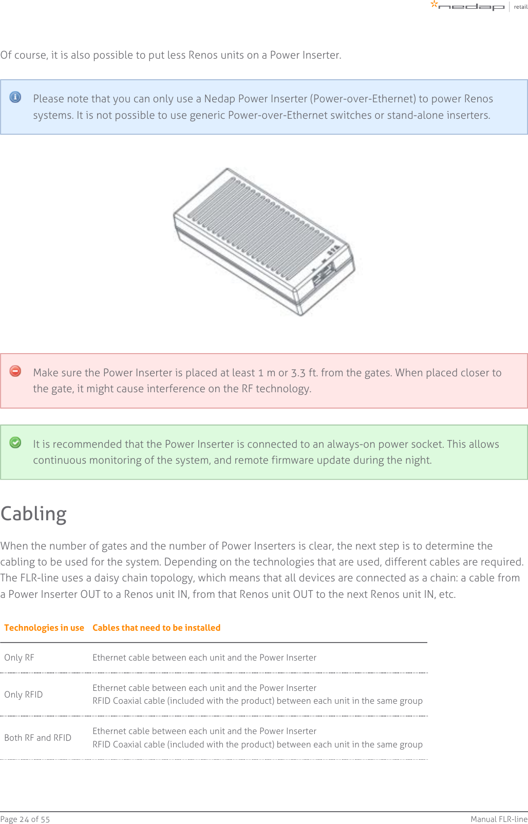 Page   of 24 55 Manual FLR-lineOf course, it is also possible to put less Renos units on a Power Inserter.Please note that you can only use a Nedap Power Inserter (Power-over-Ethernet) to power Renossystems. It is not possible to use generic Power-over-Ethernet switches or stand-alone inserters.Make sure the Power Inserter is placed at least 1 m or 3.3 ft. from the gates. When placed closer tothe gate, it might cause interference on the RF technology.It is recommended that the Power Inserter is connected to an always-on power socket. This allowscontinuous monitoring of the system, and remote firmware update during the night.CablingWhen the number of gates and the number of Power Inserters is clear, the next step is to determine thecabling to be used for the system. Depending on the technologies that are used, different cables are required.The FLR-line uses a daisy chain topology, which means that all devices are connected as a chain: a cable froma Power Inserter OUT to a Renos unit IN, from that Renos unit OUT to the next Renos unit IN, etc.Technologies in use Cables that need to be installedOnly RF Ethernet cable between each unit and the Power InserterOnly RFID Ethernet cable between each unit and the Power InserterRFID Coaxial cable (included with the product) between each unit in the same groupBoth RF and RFID Ethernet cable between each unit and the Power InserterRFID Coaxial cable (included with the product) between each unit in the same group