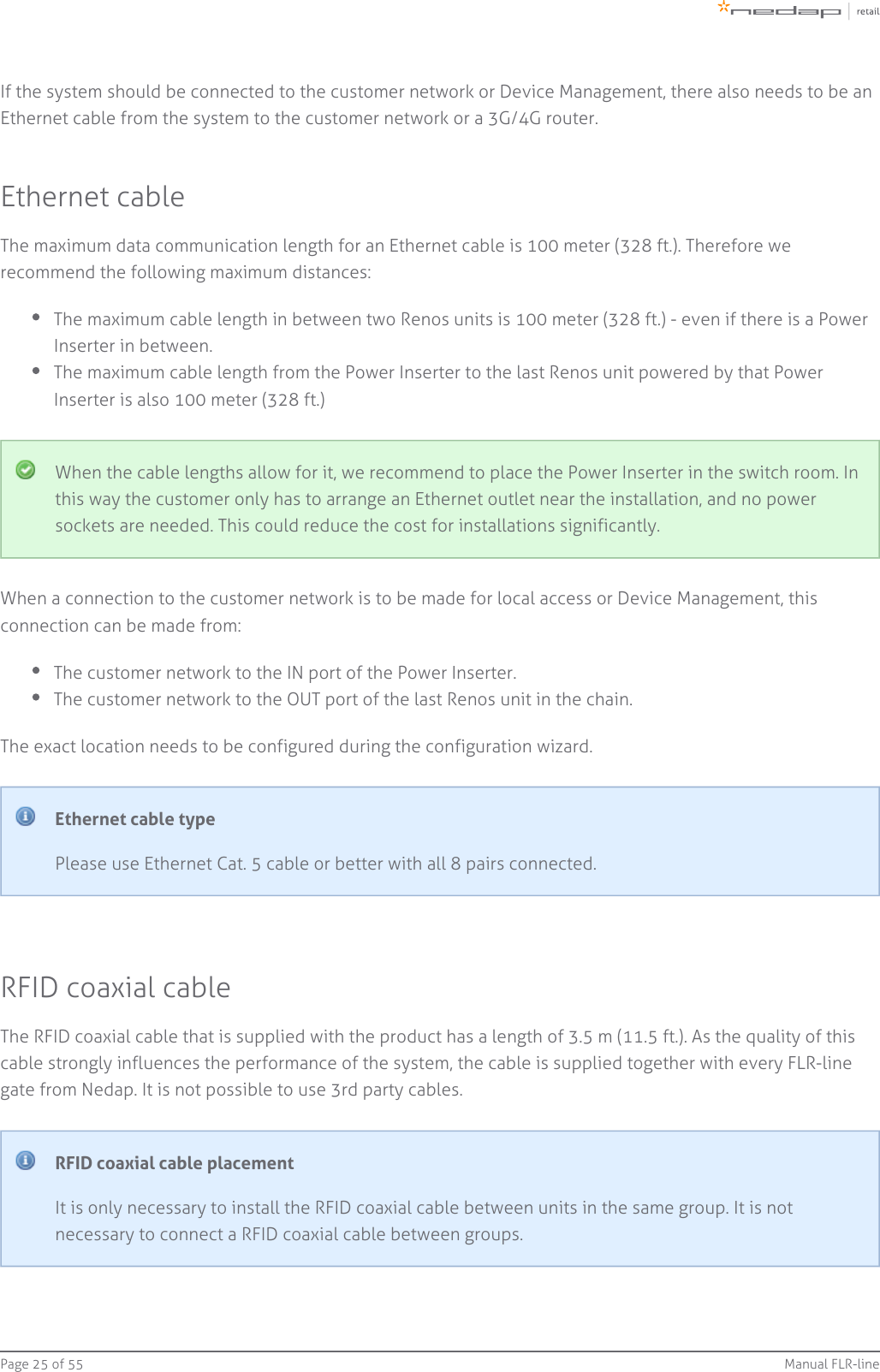 Page   of 25 55 Manual FLR-lineIf the system should be connected to the customer network or Device Management, there also needs to be anEthernet cable from the system to the customer network or a 3G/4G router.Ethernet cableThe maximum data communication length for an Ethernet cable is 100 meter (328 ft.). Therefore werecommend the following maximum distances:The maximum cable length in between two Renos units is 100 meter (328 ft.) - even if there is a PowerInserter in between.The maximum cable length from the Power Inserter to the last Renos unit powered by that PowerInserter is also 100 meter (328 ft.)When the cable lengths allow for it, we recommend to place the Power Inserter in the switch room. Inthis way the customer only has to arrange an Ethernet outlet near the installation, and no powersockets are needed. This could reduce the cost for installations significantly.When a connection to the customer network is to be made for local access or Device Management, thisconnection can be made from:The customer network to the IN port of the Power Inserter.The customer network to the OUT port of the last Renos unit in the chain.The exact location needs to be configured during the configuration wizard.Ethernet cable typePlease use Ethernet Cat. 5 cable or better with all 8 pairs connected.RFID coaxial cableThe RFID coaxial cable that is supplied with the product has a length of 3.5 m (11.5 ft.). As the quality of thiscable strongly influences the performance of the system, the cable is supplied together with every FLR-linegate from Nedap. It is not possible to use 3rd party cables.RFID coaxial cable placementIt is only necessary to install the RFID coaxial cable between units in the same group. It is notnecessary to connect a RFID coaxial cable between groups.