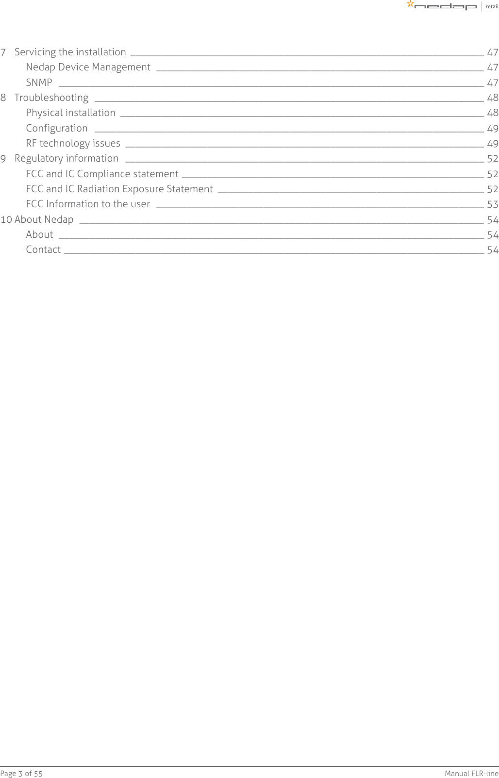 Page   of 3 55 Manual FLR-line7 Servicing the installation  _____________________________________________________________________ 47Nedap Device Management  ________________________________________________________________ 47SNMP  ___________________________________________________________________________________ 478 Troubleshooting  ____________________________________________________________________________ 48Physical installation  _______________________________________________________________________ 48Configuration  ____________________________________________________________________________ 49RF technology issues  ______________________________________________________________________ 499 Regulatory information  ______________________________________________________________________ 52FCC and IC Compliance statement ___________________________________________________________ 52FCC and IC Radiation Exposure Statement  ____________________________________________________ 52FCC Information to the user  ________________________________________________________________ 5310 About Nedap  _______________________________________________________________________________ 54About  ___________________________________________________________________________________ 54Contact __________________________________________________________________________________ 54