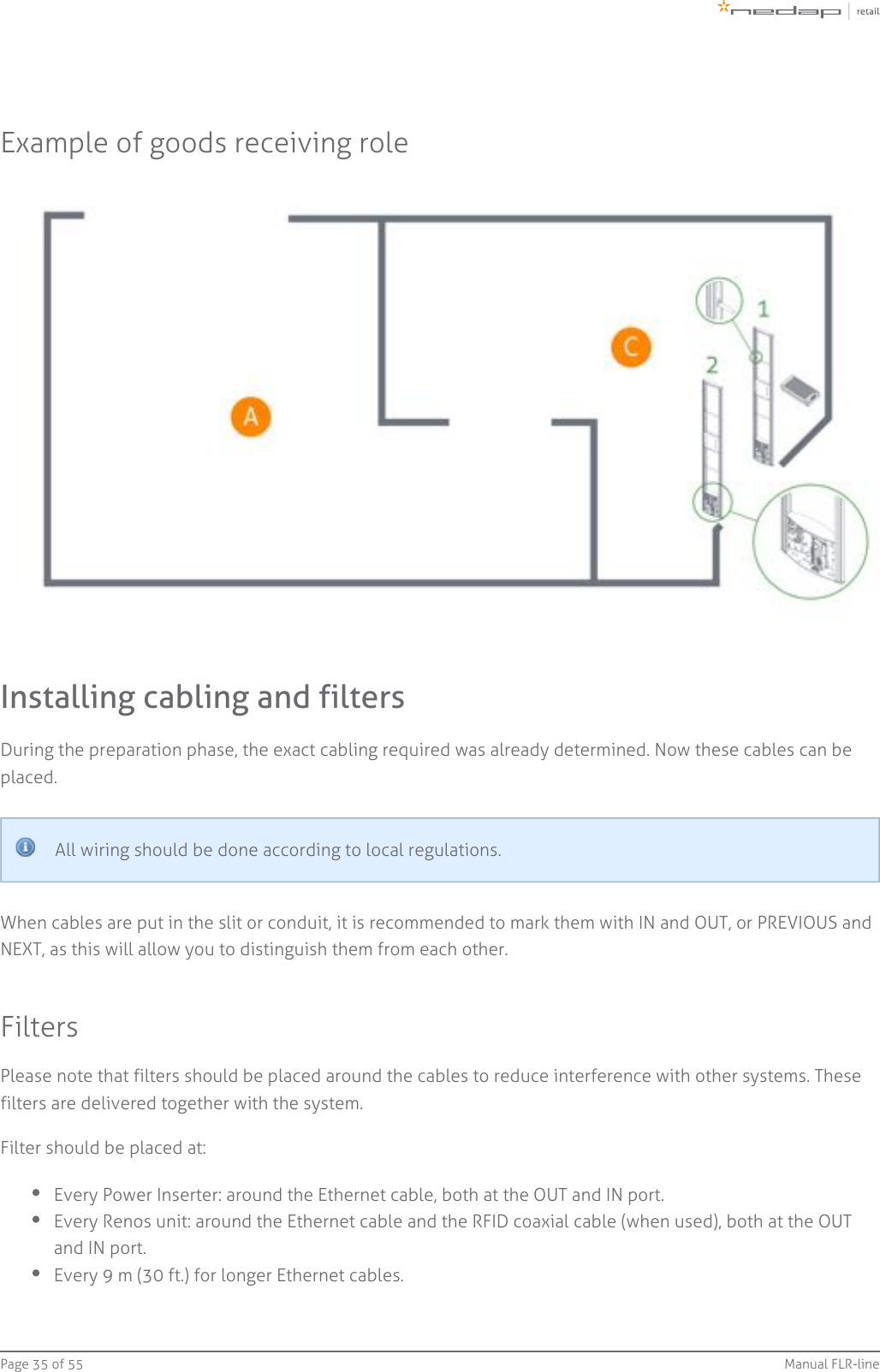 Page   of 35 55 Manual FLR-lineExample of goods receiving roleInstalling cabling and filtersDuring the preparation phase, the exact cabling required was already determined. Now these cables can beplaced.All wiring should be done according to local regulations.When cables are put in the slit or conduit, it is recommended to mark them with IN and OUT, or PREVIOUS andNEXT, as this will allow you to distinguish them from each other.FiltersPlease note that filters should be placed around the cables to reduce interference with other systems. Thesefilters are delivered together with the system.Filter should be placed at:Every Power Inserter: around the Ethernet cable, both at the OUT and IN port.Every Renos unit: around the Ethernet cable and the RFID coaxial cable (when used), both at the OUTand IN port.Every 9 m (30 ft.) for longer Ethernet cables.