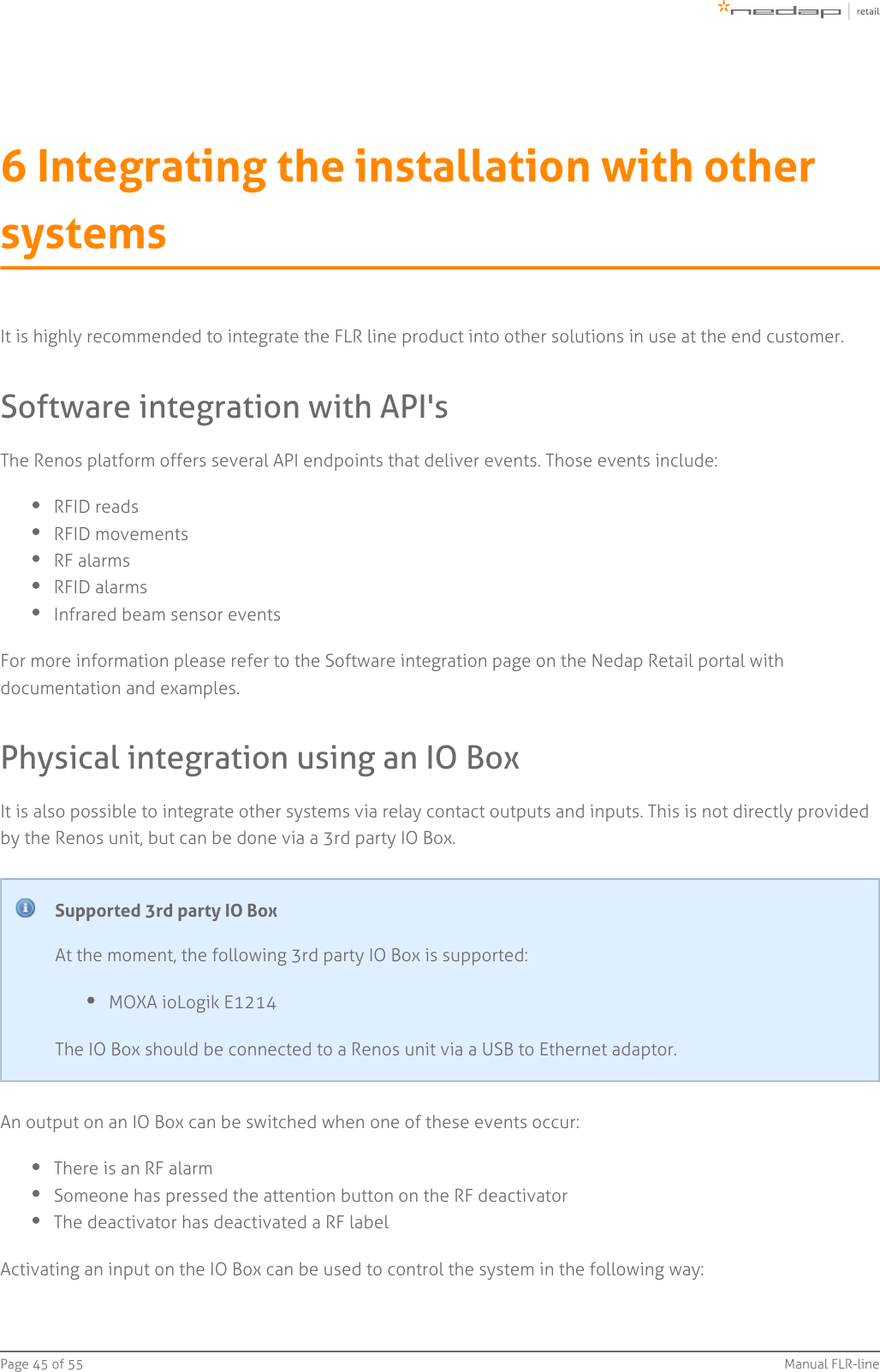 Page   of 45 55 Manual FLR-line6 Integrating the installation with othersystemsIt is highly recommended to integrate the FLR line product into other solutions in use at the end customer.Software integration with API&apos;sThe Renos platform offers several API endpoints that deliver events. Those events include:RFID readsRFID movementsRF alarmsRFID alarmsInfrared beam sensor eventsFor more information please refer to the Software integration page on the Nedap Retail portal withdocumentation and examples.Physical integration using an IO BoxIt is also possible to integrate other systems via relay contact outputs and inputs. This is not directly providedby the Renos unit, but can be done via a 3rd party IO Box.Supported 3rd party IO BoxAt the moment, the following 3rd party IO Box is supported:MOXA ioLogik E1214The IO Box should be connected to a Renos unit via a USB to Ethernet adaptor.An output on an IO Box can be switched when one of these events occur:There is an RF alarmSomeone has pressed the attention button on the RF deactivatorThe deactivator has deactivated a RF labelActivating an input on the IO Box can be used to control the system in the following way: