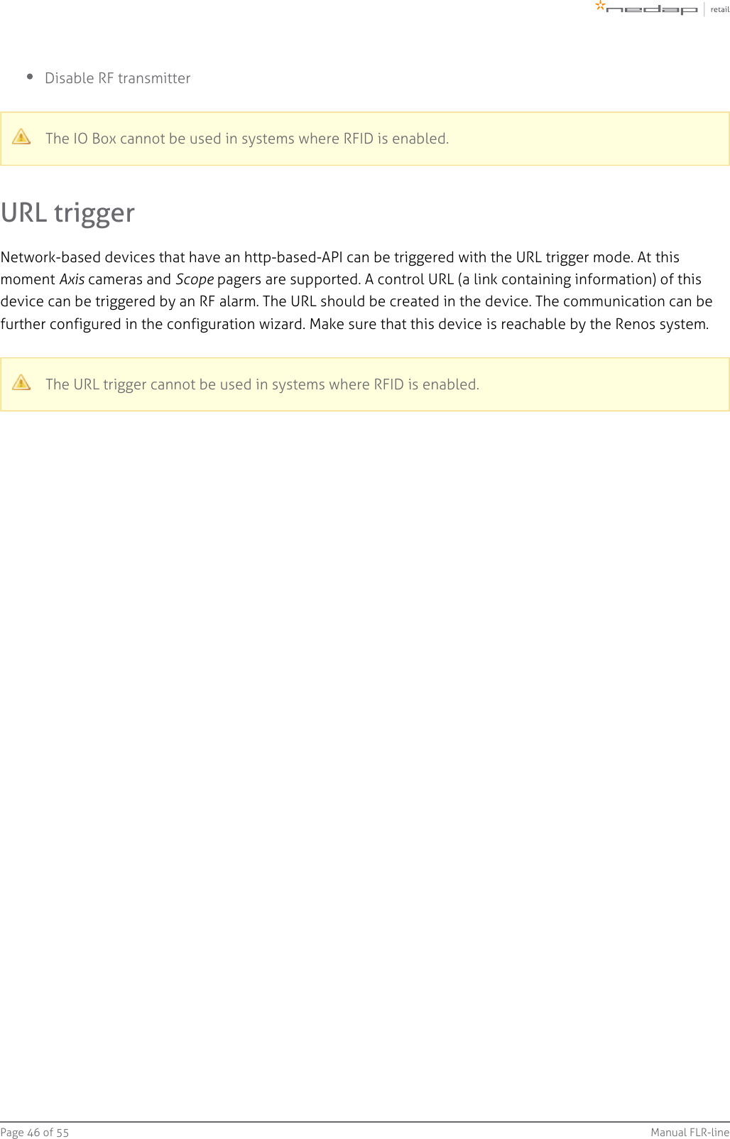 Page   of 46 55 Manual FLR-lineDisable RF transmitterThe IO Box cannot be used in systems where RFID is enabled.URL triggerNetwork-based devices that have an http-based-API can be triggered with the URL trigger mode. At thismoment   cameras and   pagers are supported. A control URL Axis Scope (a link containing information) of thisdevice can be triggered by an RF alarm. The URL should be created in the device. The communication can be further configured in the configuration wizard. Make sure that this device is reachable by the Renos system.The URL trigger cannot be used in systems where RFID is enabled.