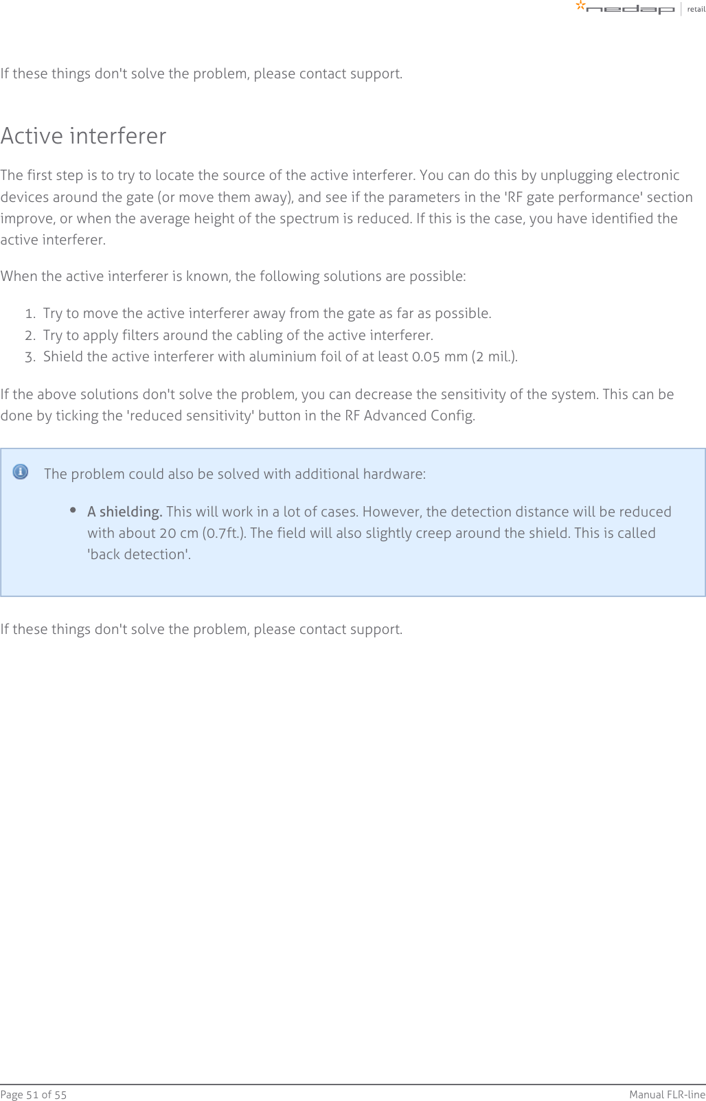 Page   of 51 55 Manual FLR-line1.  2.  3.  If these things don&apos;t solve the problem, please contact support.Active interfererThe first step is to try to locate the source of the active interferer. You can do this by unplugging electronicdevices around the gate (or move them away), and see if the parameters in the &apos;RF gate performance&apos; sectionimprove, or when the average height of the spectrum is reduced. If this is the case, you have identified theactive interferer.When the active interferer is known, the following solutions are possible:Try to move the active interferer away from the gate as far as possible.Try to apply filters around the cabling of the active interferer.Shield the active interferer with aluminium foil of at least 0.05 mm (2 mil.).If the above solutions don&apos;t solve the problem, you can decrease the sensitivity of the system. This can bedone by ticking the &apos;reduced sensitivity&apos; button in the RF Advanced Config.The problem could also be solved with additional hardware:A shielding. This will work in a lot of cases. However, the detection distance will be reducedwith about 20 cm (0.7ft.). The field will also slightly creep around the shield. This is called&apos;back detection&apos;.If these things don&apos;t solve the problem, please contact support.