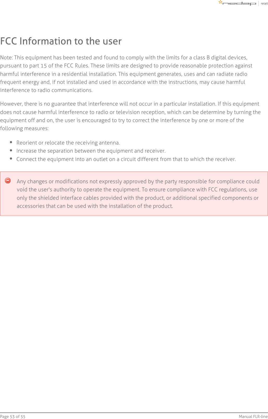 Page   of 53 55 Manual FLR-lineFCC Information to the userNote: This equipment has been tested and found to comply with the limits for a class B digital devices,pursuant to part 15 of the FCC Rules. These limits are designed to provide reasonable protection againstharmful interference in a residential installation. This equipment generates, uses and can radiate radiofrequent energy and, if not installed and used in accordance with the instructions, may cause harmfulinterference to radio communications.However, there is no guarantee that interference will not occur in a particular installation. If this equipmentdoes not cause harmful interference to radio or television reception, which can be determine by turning theequipment off and on, the user is encouraged to try to correct the interference by one or more of thefollowing measures:Reorient or relocate the receiving antenna.Increase the separation between the equipment and receiver.Connect the equipment into an outlet on a circuit different from that to which the receiver.Any changes or modifications not expressly approved by the party responsible for compliance couldvoid the user&apos;s authority to operate the equipment. To ensure compliance with FCC regulations, useonly the shielded interface cables provided with the product, or additional specified components oraccessories that can be used with the installation of the product.