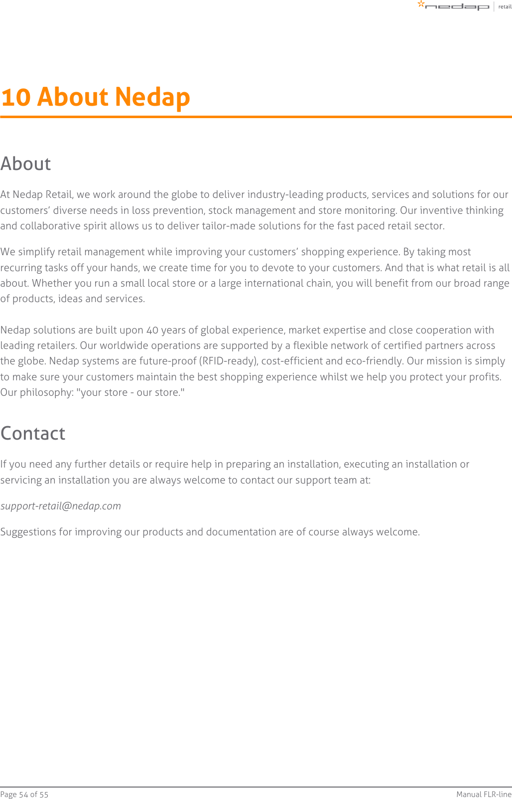 Page   of 54 55 Manual FLR-line10 About NedapAboutAt Nedap Retail, we work around the globe to deliver industry-leading products, services and solutions for ourcustomers’ diverse needs in loss prevention, stock management and store monitoring. Our inventive thinkingand collaborative spirit allows us to deliver tailor-made solutions for the fast paced retail sector.We simplify retail management while improving your customers’ shopping experience. By taking mostrecurring tasks off your hands, we create time for you to devote to your customers. And that is what retail is allabout. Whether you run a small local store or a large international chain, you will benefit from our broad rangeof products, ideas and services.Nedap solutions are built upon 40 years of global experience, market expertise and close cooperation withleading retailers. Our worldwide operations are supported by a flexible network of certified partners acrossthe globe. Nedap systems are future-proof (RFID-ready), cost-efficient and eco-friendly. Our mission is simplyto make sure your customers maintain the best shopping experience whilst we help you protect your profits.Our philosophy: &quot;your store - our store.&quot;ContactIf you need any further details or require help in preparing an installation, executing an installation orservicing an installation you are always welcome to contact our support team at:support-retail@nedap.comSuggestions for improving our products and documentation are of course always welcome.