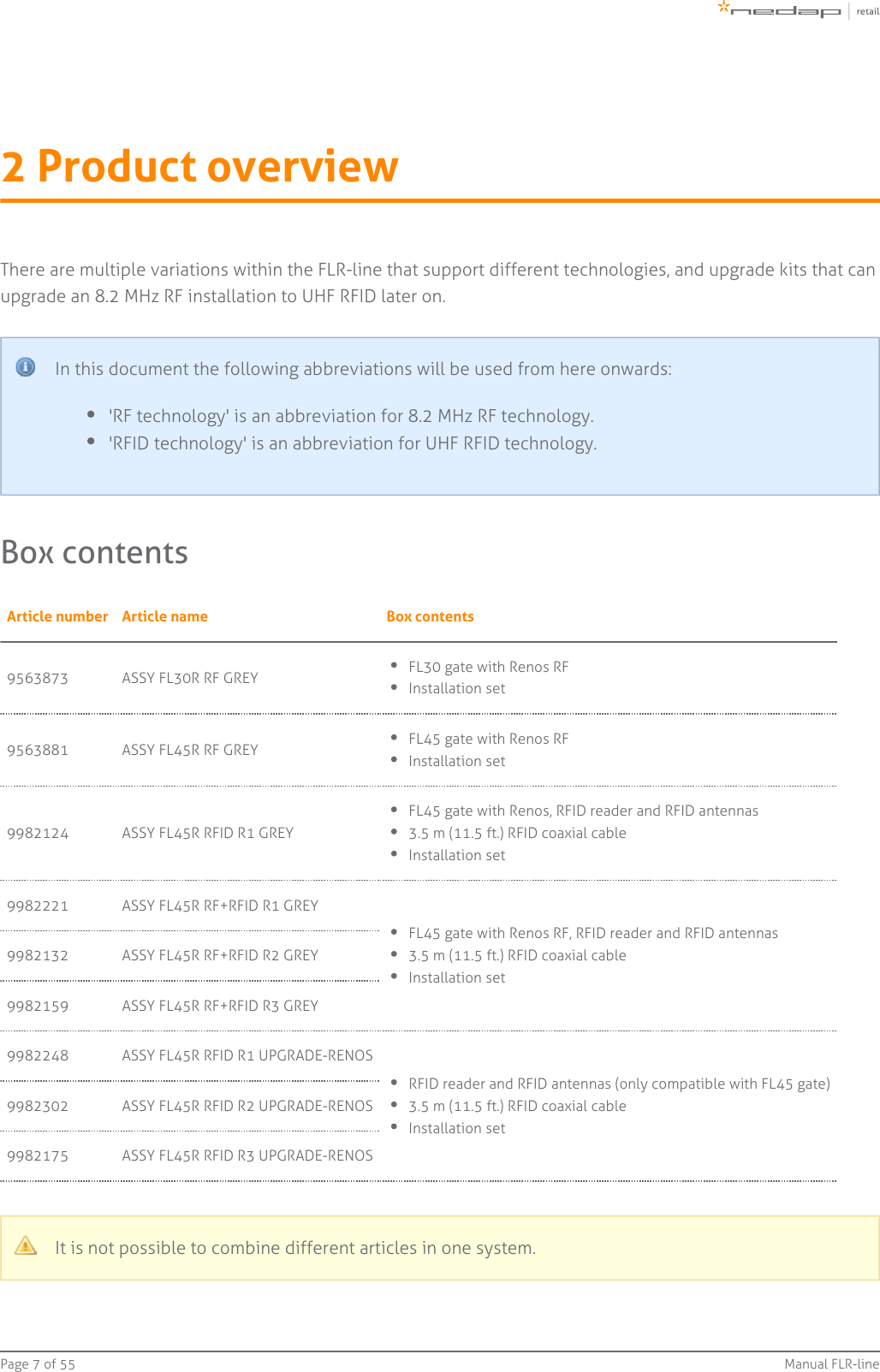 Page   of 7 55 Manual FLR-line2 Product overviewThere are multiple variations within the FLR-line that support different technologies, and upgrade kits that canupgrade an 8.2 MHz RF installation to UHF RFID later on.In this document the following abbreviations will be used from here onwards:&apos;RF technology&apos; is an abbreviation for 8.2 MHz RF technology.&apos;RFID technology&apos; is an abbreviation for UHF RFID technology.Box contentsArticle number Article name Box contents9563873 ASSY FL30R RF GREY FL30 gate with Renos RFInstallation set9563881 ASSY FL45R RF GREY FL45 gate with Renos RFInstallation set9982124 ASSY FL45R RFID R1 GREYFL45 gate with Renos, RFID reader and RFID antennas3.5 m (11.5 ft.) RFID coaxial cableInstallation set9982221 ASSY FL45R RF+RFID R1 GREYFL45 gate with Renos RF, RFID reader and RFID antennas3.5 m (11.5 ft.) RFID coaxial cableInstallation set9982132 ASSY FL45R RF+RFID R2 GREY9982159 ASSY FL45R RF+RFID R3 GREY9982248 ASSY FL45R RFID R1 UPGRADE-RENOSRFID reader and RFID antennas (only compatible with FL45 gate)3.5 m (11.5 ft.) RFID coaxial cableInstallation set9982302 ASSY FL45R RFID R2 UPGRADE-RENOS9982175 ASSY FL45R RFID R3 UPGRADE-RENOSIt is not possible to combine different articles in one system.