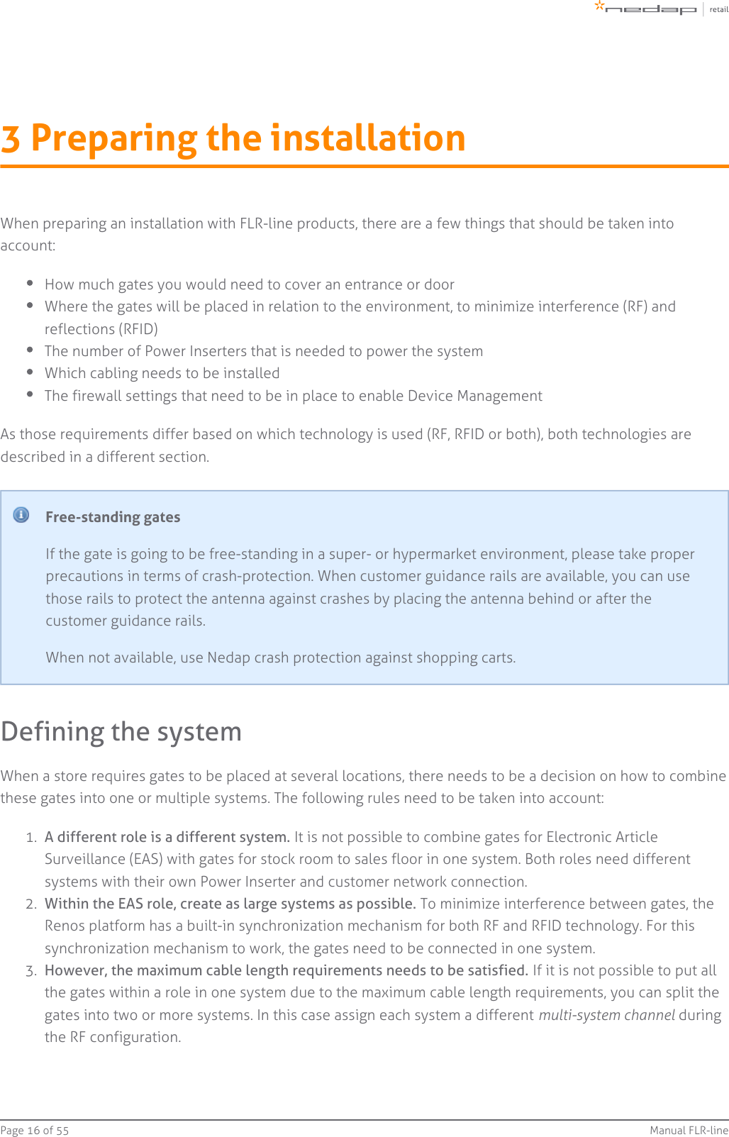 Page   of 16 55 Manual FLR-line1.  2.  3.  3 Preparing the installationWhen preparing an installation with FLR-line products, there are a few things that should be taken intoaccount:How much gates you would need to cover an entrance or doorWhere the gates will be placed in relation to the environment, to minimize interference (RF) andreflections (RFID)The number of Power Inserters that is needed to power the systemWhich cabling needs to be installedThe firewall settings that need to be in place to enable Device ManagementAs those requirements differ based on which technology is used (RF, RFID or both), both technologies aredescribed in a different section.Free-standing gatesIf the gate is going to be free-standing in a super- or hypermarket environment, please take properprecautions in terms of crash-protection. When customer guidance rails are available, you can usethose rails to protect the antenna against crashes by placing the antenna behind or after thecustomer guidance rails.When not available, use Nedap crash protection against shopping carts.Defining the systemWhen a store requires gates to be placed at several locations, there needs to be a decision on how to combinethese gates into one or multiple systems. The following rules need to be taken into account:A different role is a different system. It is not possible to combine gates for Electronic ArticleSurveillance (EAS) with gates for stock room to sales floor in one system. Both roles need differentsystems with their own Power Inserter and customer network connection.Within the EAS role, create as large systems as possible. To minimize interference between gates, theRenos platform has a built-in synchronization mechanism for both RF and RFID technology. For thissynchronization mechanism to work, the gates need to be connected in one system.However, the maximum cable length requirements needs to be satisfied. If it is not possible to put allthe gates within a role in one system due to the maximum cable length requirements, you can split thegates into two or more systems. In this case assign each system a different   duringmulti-system channelthe RF configuration.