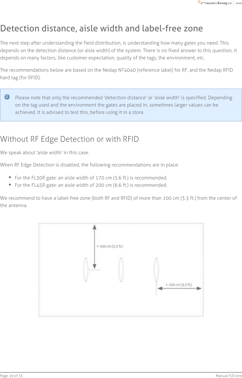 Page   of 19 55 Manual FLR-lineDetection distance, aisle width and label-free zoneThe next step after understanding the field distribution, is understanding how many gates you need. Thisdepends on the detection distance (or aisle width) of the system. There is no fixed answer to this question, itdepends on many factors, like customer expectation, quality of the tags, the environment, etc.The recommendations below are based on the Nedap NT4040 (reference label) for RF, and the Nedap RFIDhard tag (for RFID).Please note that only the recommended &apos;detection distance&apos; or &apos;aisle width&apos; is specified. Dependingon the tag used and the environment the gates are placed in, sometimes larger values can beachieved. It is advised to test this, before using it in a store.Without RF Edge Detection or with RFIDWe speak about &apos;aisle width&apos; in this case.When RF Edge Detection is disabled, the following recommendations are in place:For the FL30R gate: an aisle width of 170 cm (5.6 ft.) is recommended.For the FL45R gate: an aisle width of 200 cm (6.6 ft.) is recommended.We recommend to have a label-free zone (both RF and RFID) of more than 100 cm (3.3 ft.) from the center ofthe antenna.