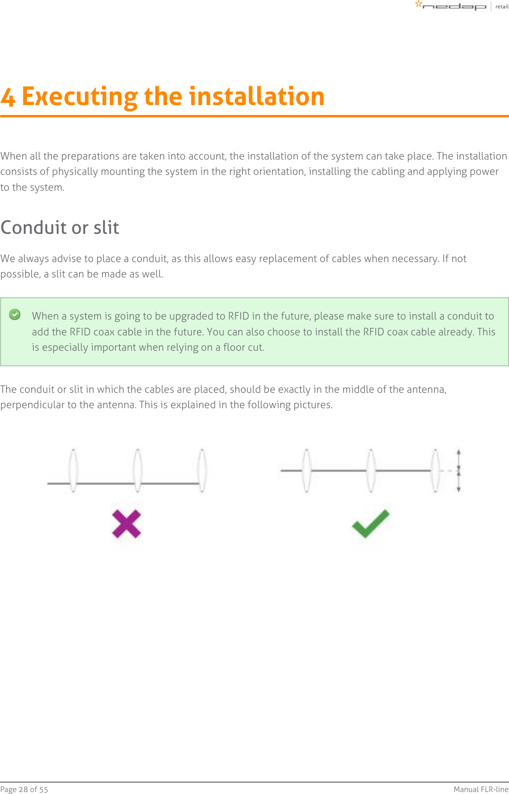 Page   of 28 55 Manual FLR-line4 Executing the installationWhen all the preparations are taken into account, the installation of the system can take place. The installationconsists of physically mounting the system in the right orientation, installing the cabling and applying powerto the system.Conduit or slitWe always advise to place a conduit, as this allows easy replacement of cables when necessary. If notpossible, a slit can be made as well.When a system is going to be upgraded to RFID in the future, please make sure to install a conduit toadd the RFID coax cable in the future. You can also choose to install the RFID coax cable already. Thisis especially important when relying on a floor cut.The conduit or slit in which the cables are placed, should be exactly in the middle of the antenna,perpendicular to the antenna. This is explained in the following pictures.