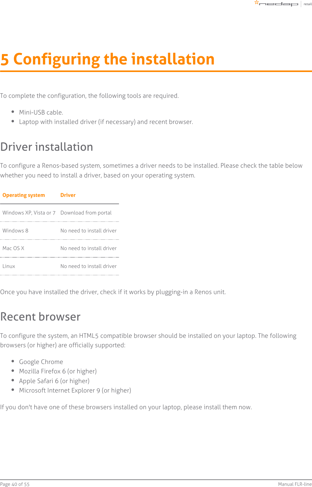 Page   of 40 55 Manual FLR-line5 Configuring the installationTo complete the configuration, the following tools are required.Mini-USB cable.Laptop with installed driver (if necessary) and recent browser.Driver installationTo configure a Renos-based system, sometimes a driver needs to be installed. Please check the table belowwhether you need to install a driver, based on your operating system.Operating system DriverWindows XP, Vista or 7 Download from portalWindows 8 No need to install driverMac OS X No need to install driverLinux No need to install driverOnce you have installed the driver, check if it works by plugging-in a Renos unit.Recent browserTo configure the system, an HTML5 compatible browser should be installed on your laptop. The followingbrowsers (or higher) are officially supported:Google ChromeMozilla Firefox 6 (or higher)Apple Safari 6 (or higher)Microsoft Internet Explorer 9 (or higher)If you don&apos;t have one of these browsers installed on your laptop, please install them now.