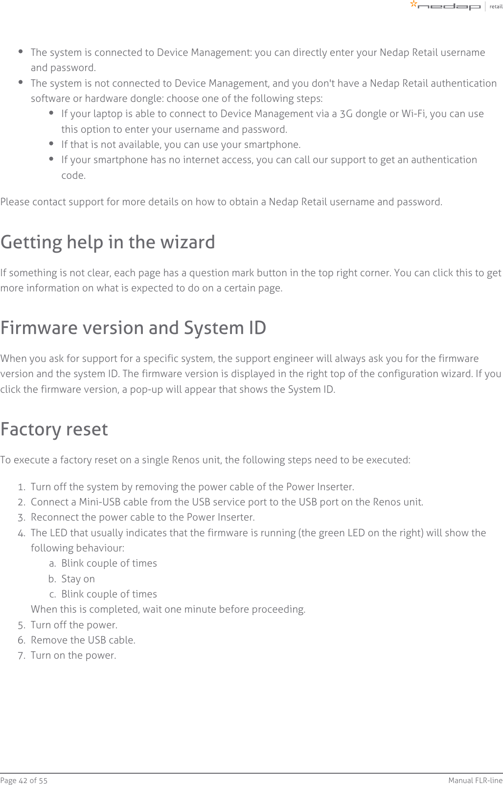 Page   of 42 55 Manual FLR-line1.  2.  3.  4.  a.  b.  c.  5.  6.  7.  The system is connected to Device Management: you can directly enter your Nedap Retail usernameand password.The system is not connected to Device Management, and you don&apos;t have a Nedap Retail authenticationsoftware or hardware dongle: choose one of the following steps:If your laptop is able to connect to Device Management via a 3G dongle or Wi-Fi, you can usethis option to enter your username and password.If that is not available, you can use your smartphone.If your smartphone has no internet access, you can call our support to get an authenticationcode.Please contact support for more details on how to obtain a Nedap Retail username and password.Getting help in the wizardIf something is not clear, each page has a question mark button in the top right corner. You can click this to getmore information on what is expected to do on a certain page.Firmware version and System IDWhen you ask for support for a specific system, the support engineer will always ask you for the firmwareversion and the system ID. The firmware version is displayed in the right top of the configuration wizard. If youclick the firmware version, a pop-up will appear that shows the System ID.Factory resetTo execute a factory reset on a single Renos unit, the following steps need to be executed:Turn off the system by removing the power cable of the Power Inserter.Connect a Mini-USB cable from the USB service port to the USB port on the Renos unit.Reconnect the power cable to the Power Inserter.The LED that usually indicates that the firmware is running (the green LED on the right) will show thefollowing behaviour:Blink couple of timesStay onBlink couple of timesWhen this is completed, wait one minute before proceeding.Turn off the power.Remove the USB cable.Turn on the power.