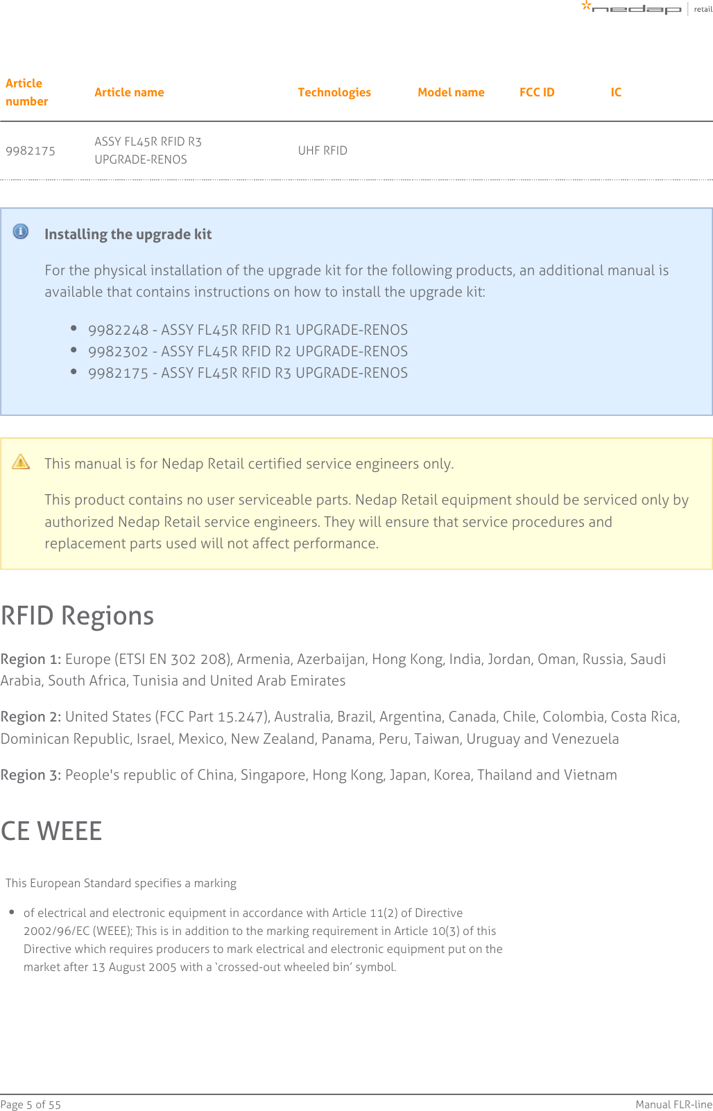 Page   of 5 55 Manual FLR-lineArticlenumber Article name Technologies Model name FCC ID IC9982175 ASSY FL45R RFID R3UPGRADE-RENOS UHF RFIDInstalling the upgrade kitFor the physical installation of the upgrade kit for the following products, an additional manual isavailable that contains instructions on how to install the upgrade kit:9982248 - ASSY FL45R RFID R1 UPGRADE-RENOS9982302 - ASSY FL45R RFID R2 UPGRADE-RENOS9982175 - ASSY FL45R RFID R3 UPGRADE-RENOSThis manual is for Nedap Retail certified service engineers only.This product contains no user serviceable parts. Nedap Retail equipment should be serviced only byauthorized Nedap Retail service engineers. They will ensure that service procedures andreplacement parts used will not affect performance.RFID RegionsRegion 1: Europe (ETSI EN 302 208), Armenia, Azerbaijan, Hong Kong, India, Jordan, Oman, Russia, SaudiArabia, South Africa, Tunisia and United Arab EmiratesRegion 2: United States (FCC Part 15.247), Australia, Brazil, Argentina, Canada, Chile, Colombia, Costa Rica,Dominican Republic, Israel, Mexico, New Zealand, Panama, Peru, Taiwan, Uruguay and VenezuelaRegion 3: People&apos;s republic of China, Singapore, Hong Kong, Japan, Korea, Thailand and VietnamCE WEEEThis European Standard specifies a markingof electrical and electronic equipment in accordance with Article 11(2) of Directive2002/96/EC (WEEE); This is in addition to the marking requirement in Article 10(3) of thisDirective which requires producers to mark electrical and electronic equipment put on themarket after 13 August 2005 with a ‘crossed-out wheeled bin’ symbol.