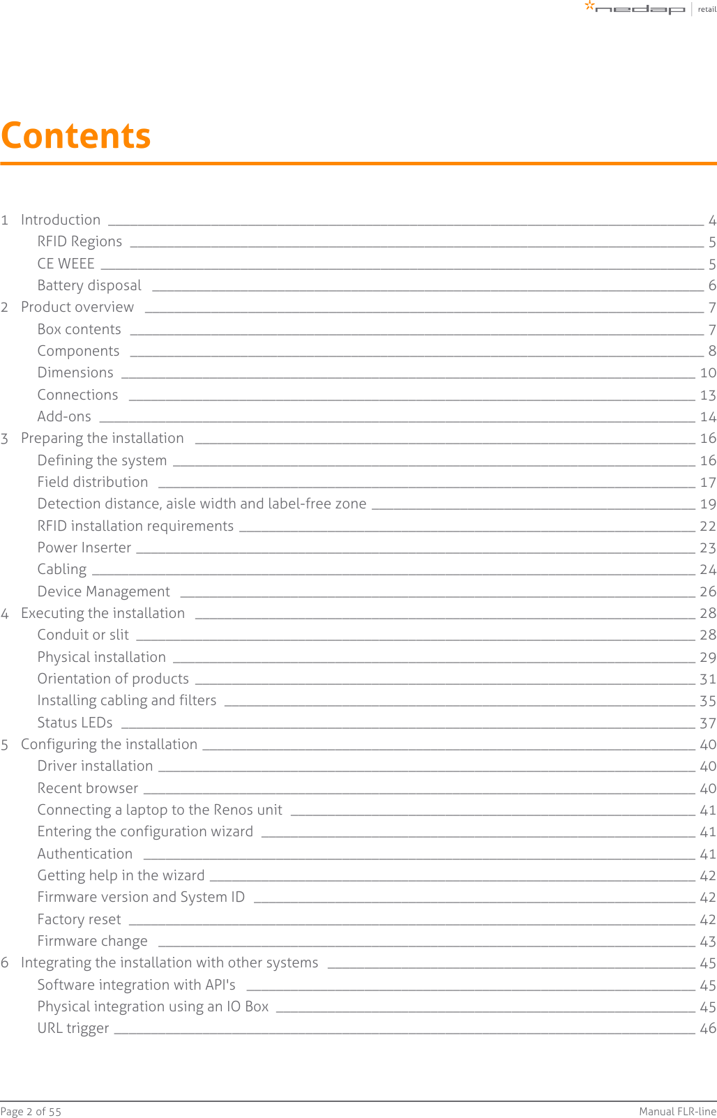 Page   of 2 55 Manual FLR-lineContents1 Introduction  _________________________________________________________________________________ 4RFID Regions  ______________________________________________________________________________ 5CE WEEE  __________________________________________________________________________________ 5Battery disposal  ___________________________________________________________________________ 62 Product overview  ____________________________________________________________________________ 7Box contents  ______________________________________________________________________________ 7Components  ______________________________________________________________________________ 8Dimensions  ______________________________________________________________________________ 10Connections  _____________________________________________________________________________ 13Add-ons  _________________________________________________________________________________ 143 Preparing the installation  ____________________________________________________________________ 16Defining the system  _______________________________________________________________________ 16Field distribution  _________________________________________________________________________ 17Detection distance, aisle width and label-free zone ____________________________________________ 19RFID installation requirements ______________________________________________________________ 22Power Inserter ____________________________________________________________________________ 23Cabling  __________________________________________________________________________________ 24Device Management  ______________________________________________________________________ 264 Executing the installation  ____________________________________________________________________ 28Conduit or slit  ____________________________________________________________________________ 28Physical installation  _______________________________________________________________________ 29Orientation of products  ____________________________________________________________________ 31Installing cabling and filters  ________________________________________________________________ 35Status LEDs  ______________________________________________________________________________ 375 Configuring the installation ___________________________________________________________________ 40Driver installation _________________________________________________________________________ 40Recent browser ___________________________________________________________________________ 40Connecting a laptop to the Renos unit  _______________________________________________________ 41Entering the configuration wizard  ___________________________________________________________ 41Authentication  ___________________________________________________________________________ 41Getting help in the wizard __________________________________________________________________ 42Firmware version and System ID  ____________________________________________________________ 42Factory reset  _____________________________________________________________________________ 42Firmware change  _________________________________________________________________________ 436 Integrating the installation with other systems  __________________________________________________ 45Software integration with API&apos;s  _____________________________________________________________ 45Physical integration using an IO Box  _________________________________________________________ 45URL trigger _______________________________________________________________________________ 46