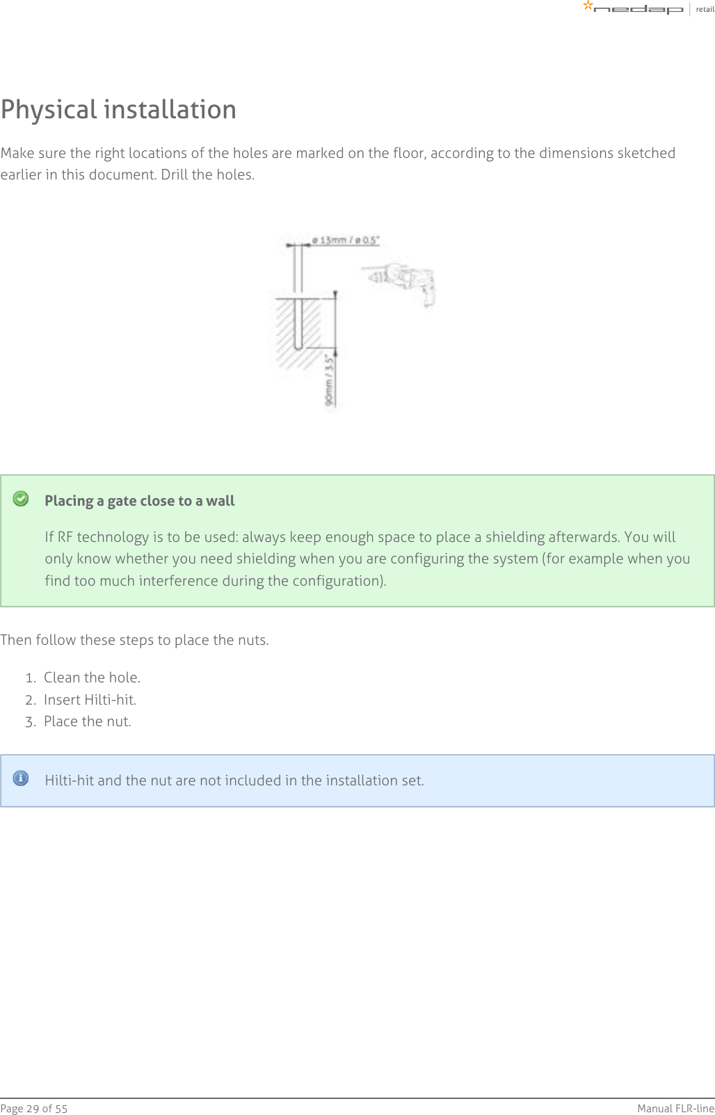 Page   of 29 55 Manual FLR-line1.  2.  3.  Physical installationMake sure the right locations of the holes are marked on the floor, according to the dimensions sketchedearlier in this document. Drill the holes.Placing a gate close to a wallIf RF technology is to be used: always keep enough space to place a shielding afterwards. You willonly know whether you need shielding when you are configuring the system (for example when youfind too much interference during the configuration).Then follow these steps to place the nuts.Clean the hole.Insert Hilti-hit.Place the nut.Hilti-hit and the nut are not included in the installation set.