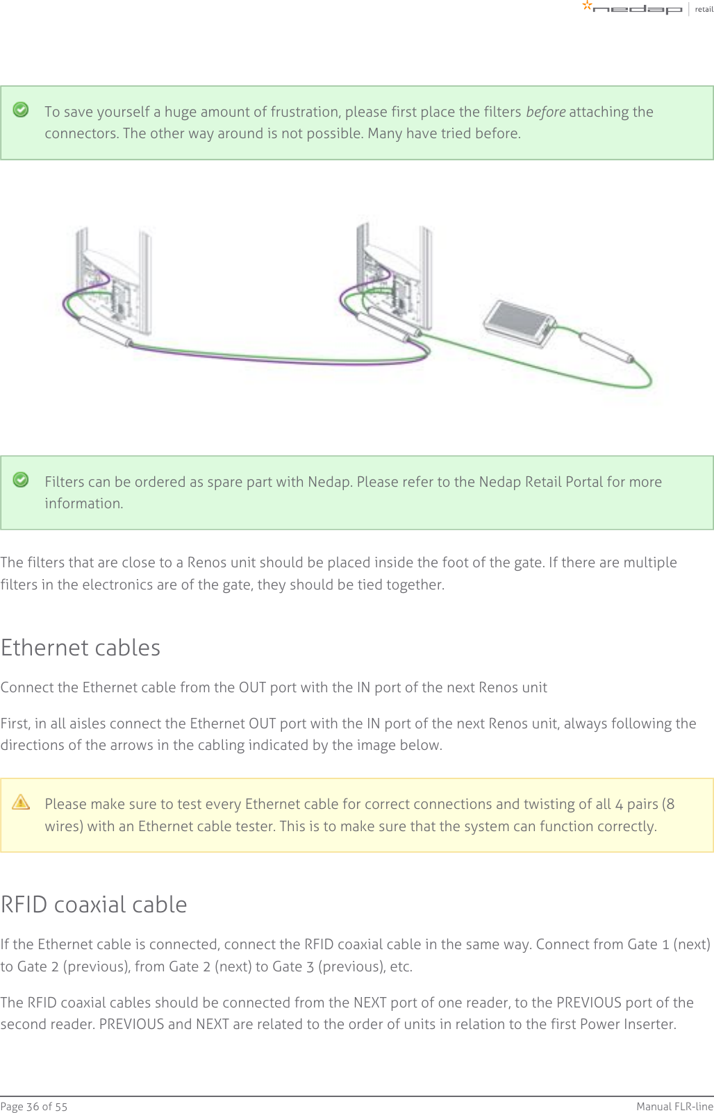 Page   of 36 55 Manual FLR-lineTo save yourself a huge amount of frustration, please first place the filters   attaching thebeforeconnectors. The other way around is not possible. Many have tried before.Filters can be ordered as spare part with Nedap. Please refer to the Nedap Retail Portal for moreinformation.The filters that are close to a Renos unit should be placed inside the foot of the gate. If there are multiplefilters in the electronics are of the gate, they should be tied together.Ethernet cablesConnect the Ethernet cable from the OUT port with the IN port of the next Renos unitFirst, in all aisles connect the Ethernet OUT port with the IN port of the next Renos unit, always following thedirections of the arrows in the cabling indicated by the image below.Please make sure to test every Ethernet cable for correct connections and twisting of all 4 pairs (8wires) with an Ethernet cable tester. This is to make sure that the system can function correctly.RFID coaxial cableIf the Ethernet cable is connected, connect the RFID coaxial cable in the same way. Connect from Gate 1 (next)to Gate 2 (previous), from Gate 2 (next) to Gate 3 (previous), etc.The RFID coaxial cables should be connected from the NEXT port of one reader, to the PREVIOUS port of thesecond reader. PREVIOUS and NEXT are related to the order of units in relation to the first Power Inserter.