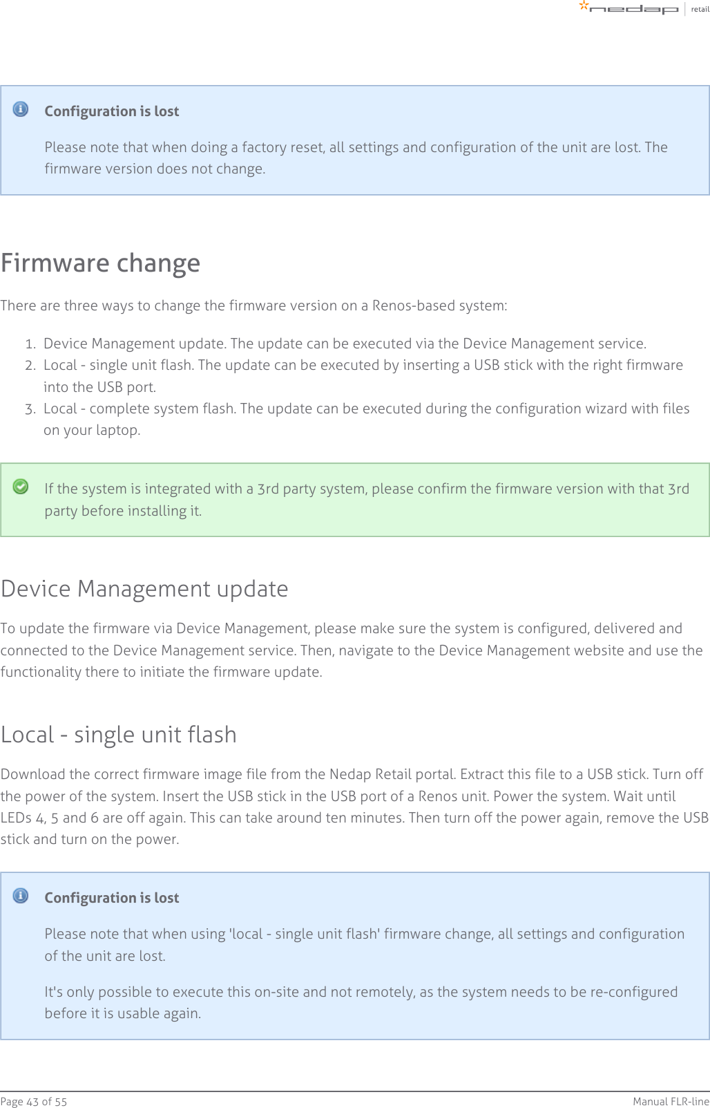 Page   of 43 55 Manual FLR-line1.  2.  3.  Configuration is lostPlease note that when doing a factory reset, all settings and configuration of the unit are lost. Thefirmware version does not change.Firmware changeThere are three ways to change the firmware version on a Renos-based system:Device Management update. The update can be executed via the Device Management service.Local - single unit flash. The update can be executed by inserting a USB stick with the right firmwareinto the USB port.Local - complete system flash. The update can be executed during the configuration wizard with fileson your laptop.If the system is integrated with a 3rd party system, please confirm the firmware version with that 3rdparty before installing it.Device Management updateTo update the firmware via Device Management, please make sure the system is configured, delivered andconnected to the Device Management service. Then, navigate to the Device Management website and use thefunctionality there to initiate the firmware update.Local - single unit flashDownload the correct firmware image file from the Nedap Retail portal. Extract this file to a USB stick. Turn offthe power of the system. Insert the USB stick in the USB port of a Renos unit. Power the system. Wait untilLEDs 4, 5 and 6 are off again. This can take around ten minutes. Then turn off the power again, remove the USBstick and turn on the power.Configuration is lostPlease note that when using &apos;local - single unit flash&apos; firmware change, all settings and configurationof the unit are lost.It&apos;s only possible to execute this on-site and not remotely, as the system needs to be re-configuredbefore it is usable again.