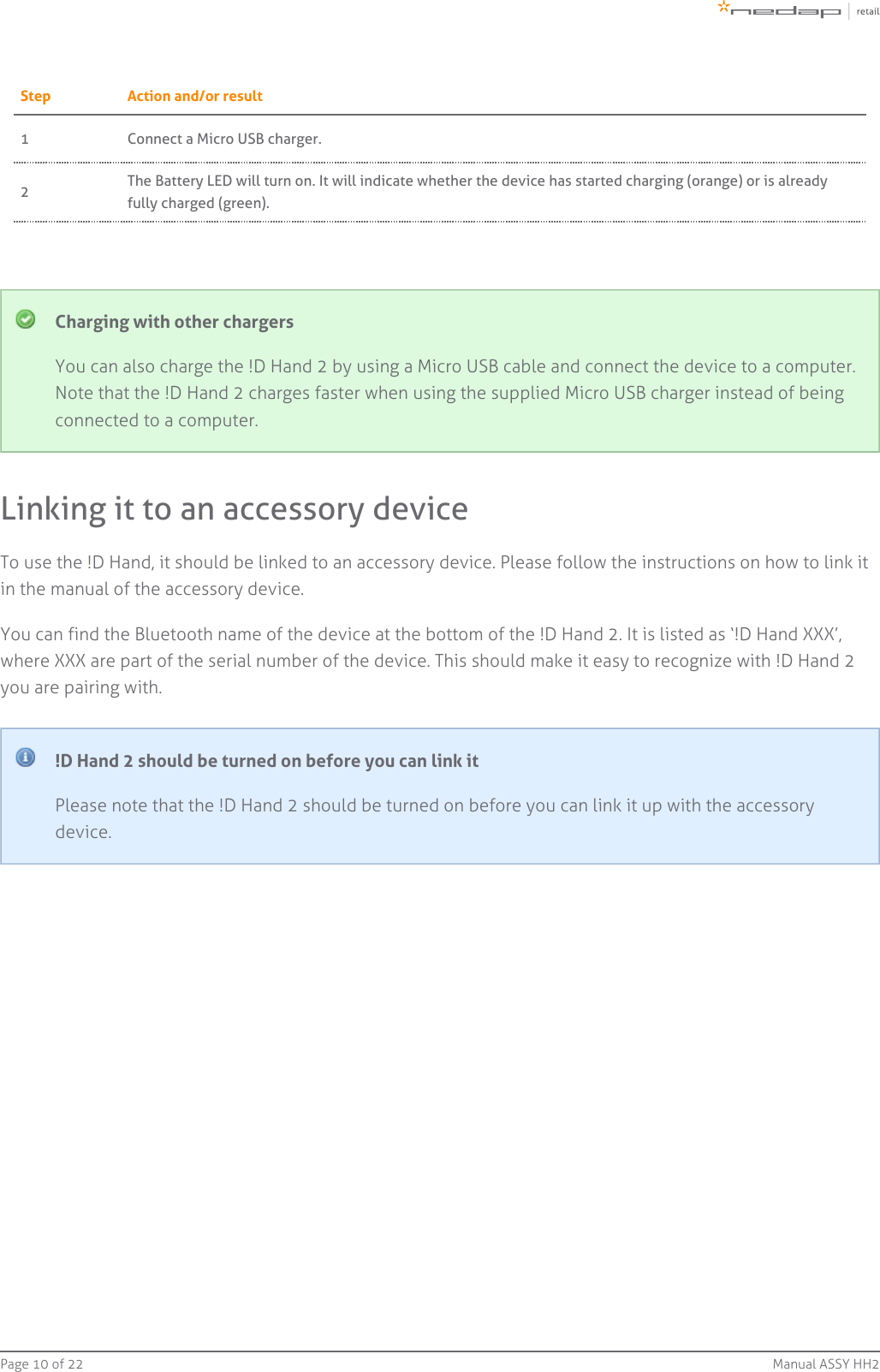 Page   of 10 22 Manual ASSY HH2Step Action and/or result1 Connect a Micro USB charger.2The Battery LED will turn on. It will indicate whether the device has started charging (orange) or is alreadyfully charged (green).Charging with other chargersYou can also charge the !D Hand 2 by using a Micro USB cable and connect the device to a computer.Note that the !D Hand 2 charges faster when using the supplied Micro USB charger instead of beingconnected to a computer.Linking it to an accessory deviceTo use the !D Hand, it should be linked to an accessory device. Please follow the instructions on how to link itin the manual of the accessory device.You can find the Bluetooth name of the device at the bottom of the !D Hand 2. It is listed as ‘!D Hand XXX’,where XXX are part of the serial number of the device. This should make it easy to recognize with !D Hand 2you are pairing with.!D Hand 2 should be turned on before you can link itPlease note that the !D Hand 2 should be turned on before you can link it up with the accessorydevice.