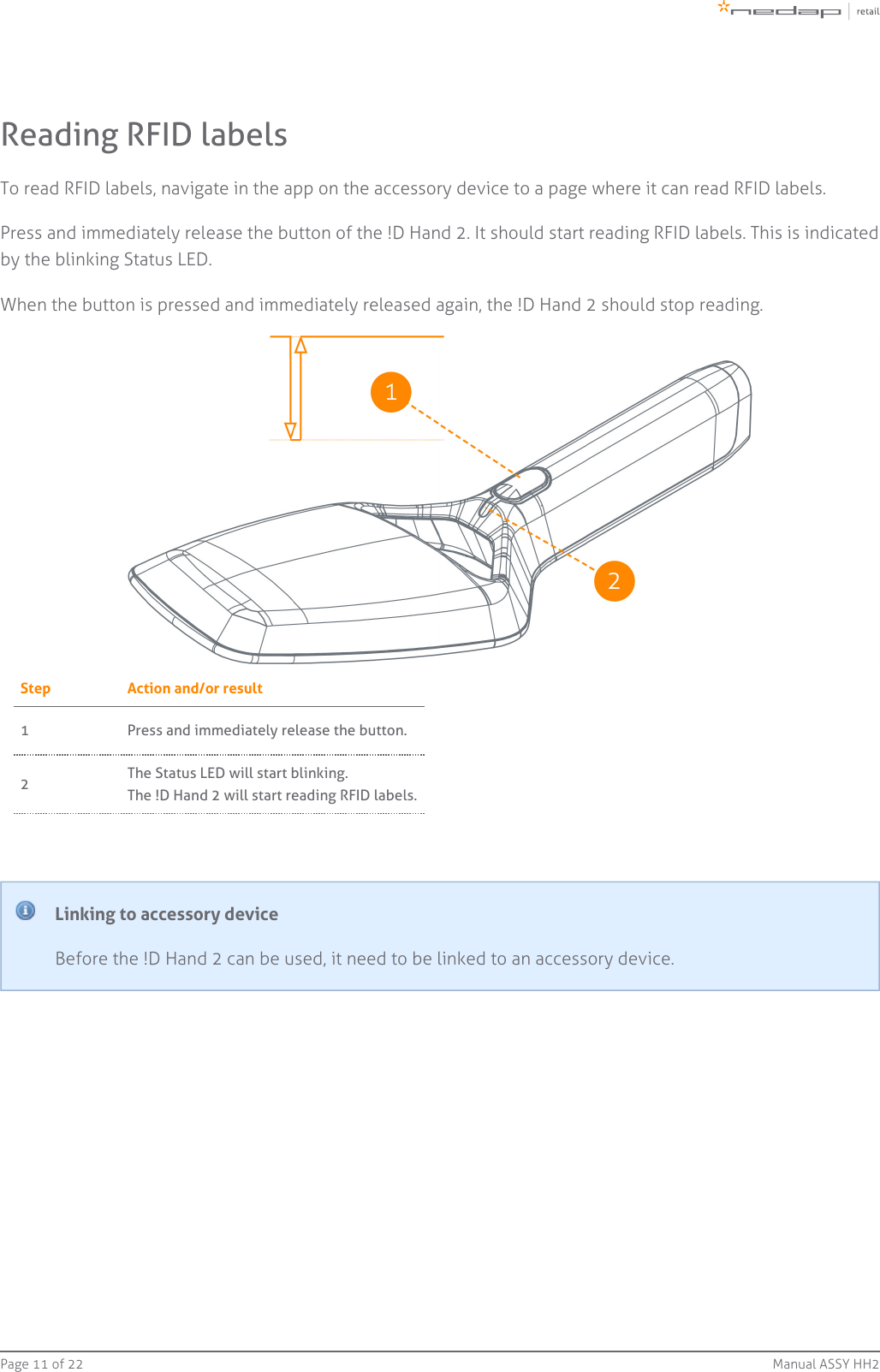 Page   of 11 22 Manual ASSY HH2Reading RFID labelsTo read RFID labels, navigate in the app on the accessory device to a page where it can read RFID labels.Press and immediately release the button of the !D Hand 2. It should start reading RFID labels. This is indicatedby the blinking Status LED.When the button is pressed and immediately released again, the !D Hand 2 should stop reading.Step Action and/or result1 Press and immediately release the button.2The Status LED will start blinking.The !D Hand 2 will start reading RFID labels.Linking to accessory deviceBefore the !D Hand 2 can be used, it need to be linked to an accessory device.