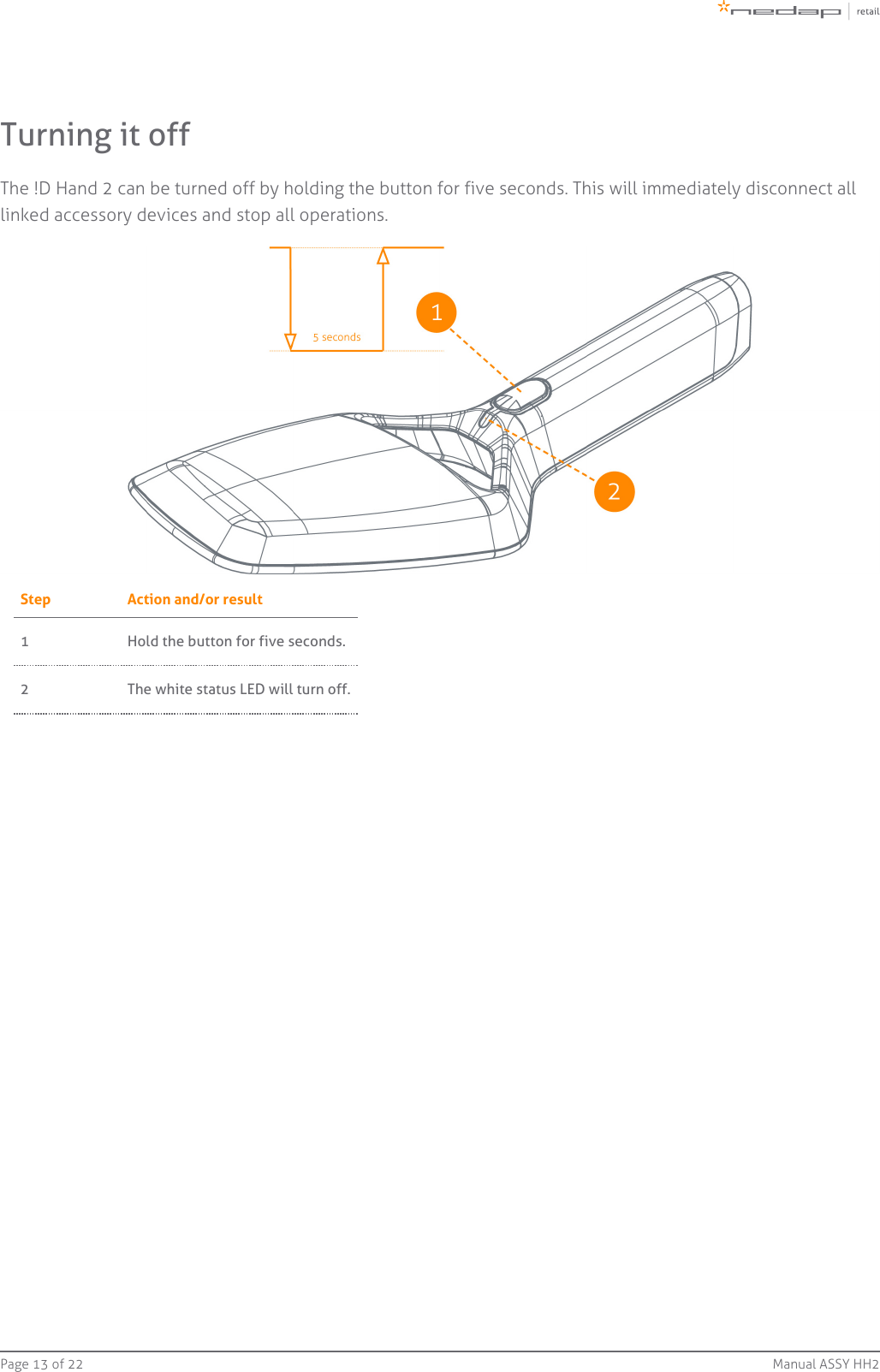 Page   of 13 22 Manual ASSY HH2Turning it offThe !D Hand 2 can be turned off by holding the button for five seconds. This will immediately disconnect alllinked accessory devices and stop all operations.Step Action and/or result1 Hold the button for five seconds.2 The white status LED will turn off.