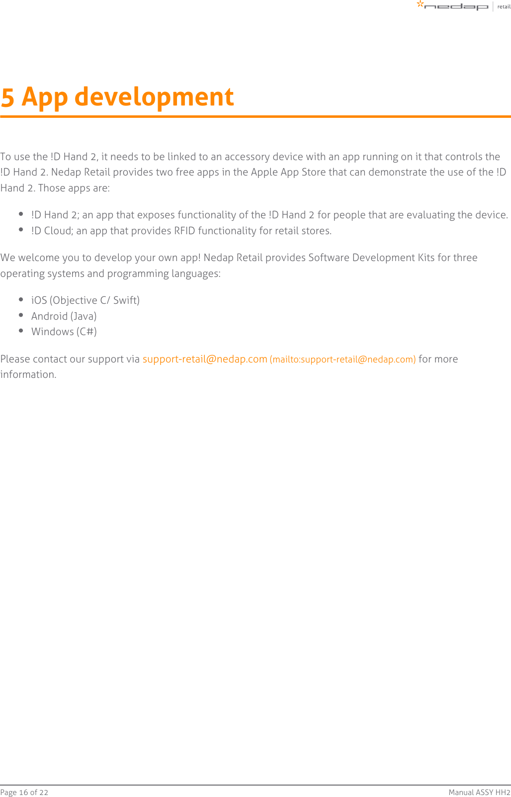 Page   of 16 22 Manual ASSY HH25 App developmentTo use the !D Hand 2, it needs to be linked to an accessory device with an app running on it that controls the!D Hand 2. Nedap Retail provides two free apps in the Apple App Store that can demonstrate the use of the !DHand 2. Those apps are:!D Hand 2; an app that exposes functionality of the !D Hand 2 for people that are evaluating the device.!D Cloud; an app that provides RFID functionality for retail stores.We welcome you to develop your own app! Nedap Retail provides Software Development Kits for threeoperating systems and programming languages:iOS (Objective C/ Swift)Android (Java)Windows (C#)Please contact our support via   for moresupport-retail@nedap.com (mailto:support-retail@nedap.com)information.