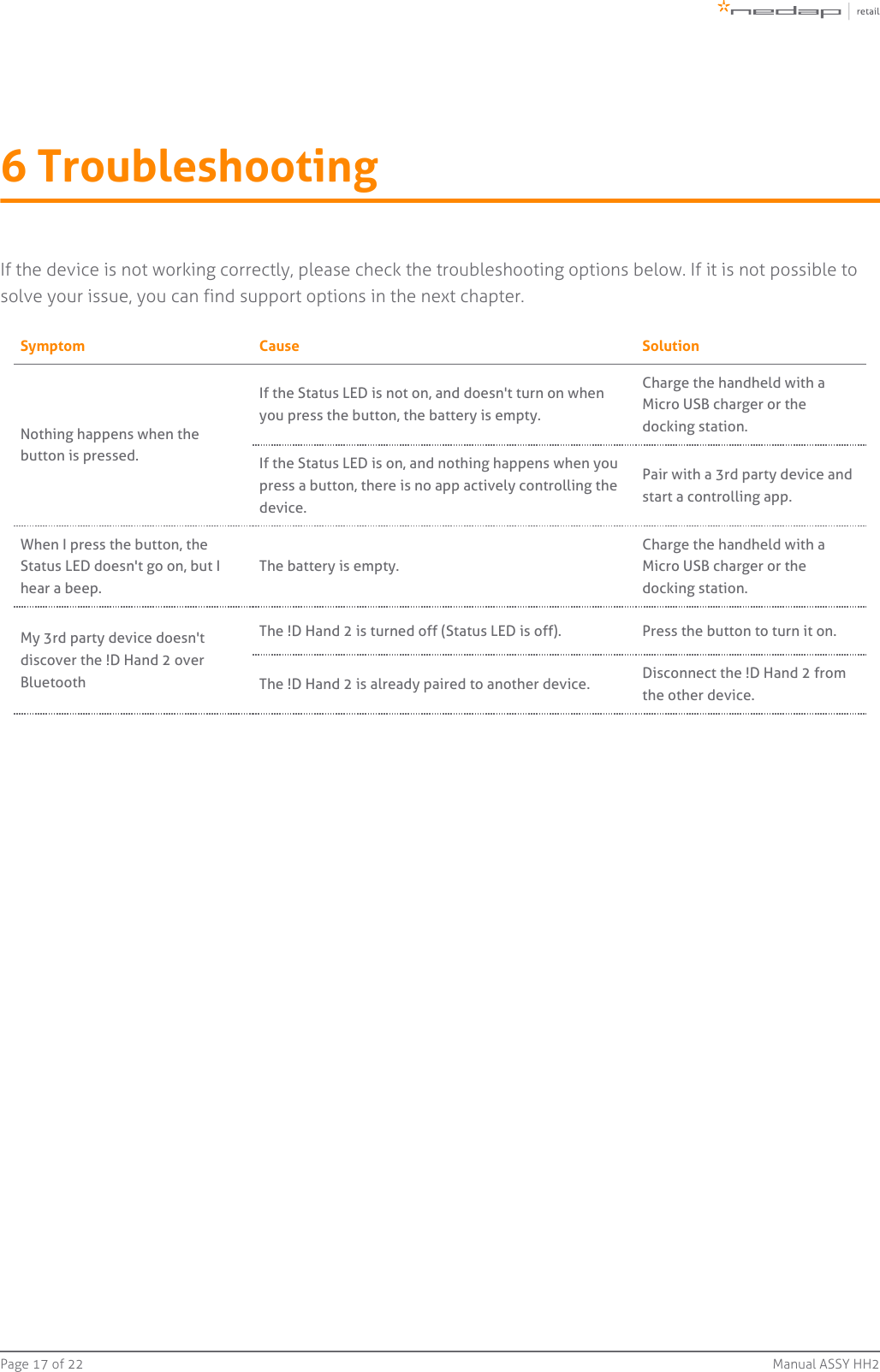 Page   of 17 22 Manual ASSY HH26 TroubleshootingIf the device is not working correctly, please check the troubleshooting options below. If it is not possible tosolve your issue, you can find support options in the next chapter.Symptom Cause SolutionNothing happens when thebutton is pressed.If the Status LED is not on, and doesn&apos;t turn on whenyou press the button, the battery is empty.Charge the handheld with aMicro USB charger or thedocking station.If the Status LED is on, and nothing happens when youpress a button, there is no app actively controlling thedevice.Pair with a 3rd party device andstart a controlling app.When I press the button, theStatus LED doesn&apos;t go on, but Ihear a beep.The battery is empty.Charge the handheld with aMicro USB charger or thedocking station.My 3rd party device doesn&apos;tdiscover the !D Hand 2 overBluetoothThe !D Hand 2 is turned off (Status LED is off). Press the button to turn it on.The !D Hand 2 is already paired to another device. Disconnect the !D Hand 2 fromthe other device.