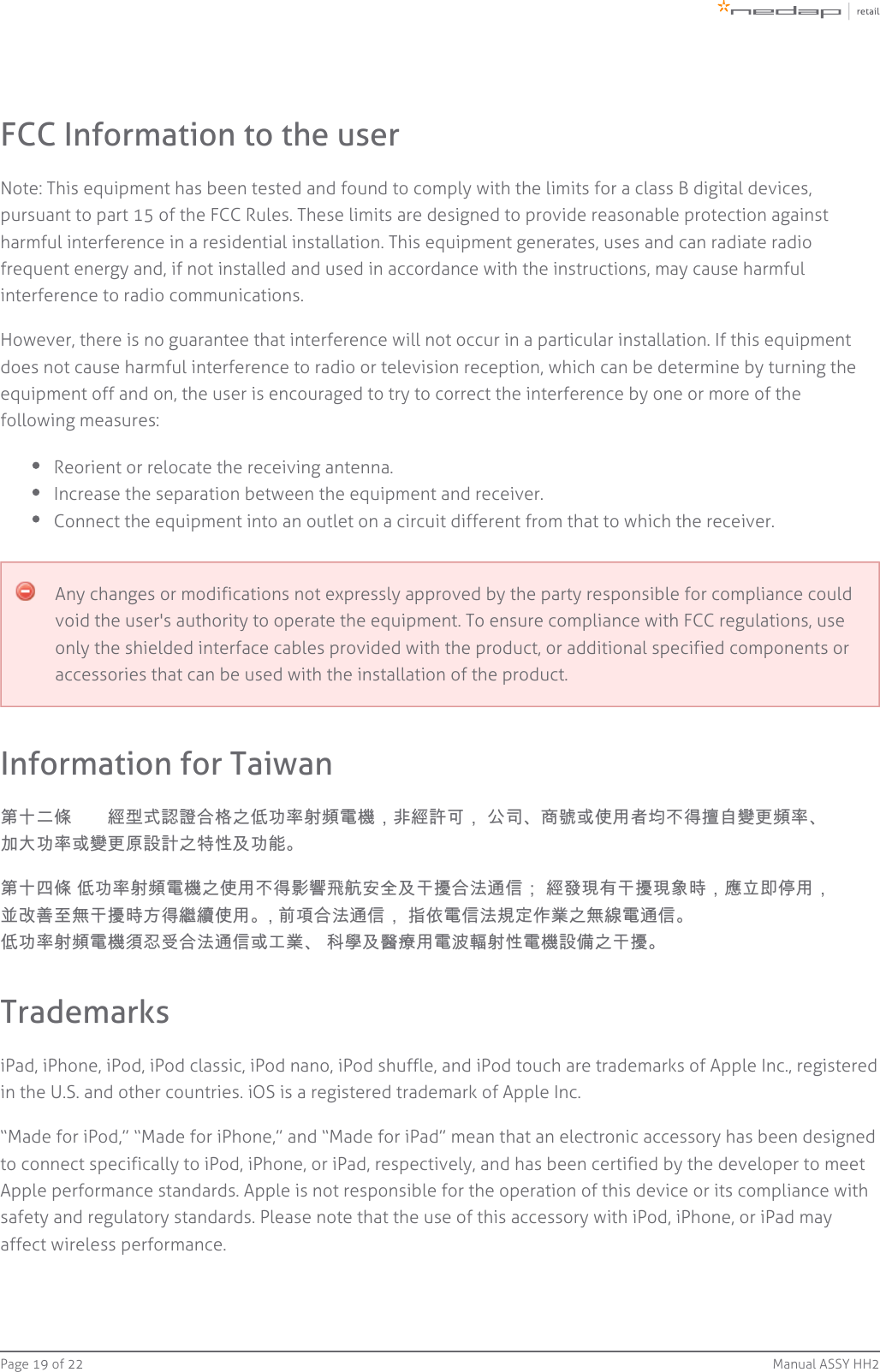 Page   of 19 22 Manual ASSY HH2FCC Information to the userNote: This equipment has been tested and found to comply with the limits for a class B digital devices,pursuant to part 15 of the FCC Rules. These limits are designed to provide reasonable protection againstharmful interference in a residential installation. This equipment generates, uses and can radiate radiofrequent energy and, if not installed and used in accordance with the instructions, may cause harmfulinterference to radio communications.However, there is no guarantee that interference will not occur in a particular installation. If this equipmentdoes not cause harmful interference to radio or television reception, which can be determine by turning theequipment off and on, the user is encouraged to try to correct the interference by one or more of thefollowing measures:Reorient or relocate the receiving antenna.Increase the separation between the equipment and receiver.Connect the equipment into an outlet on a circuit different from that to which the receiver.Any changes or modifications not expressly approved by the party responsible for compliance couldvoid the user&apos;s authority to operate the equipment. To ensure compliance with FCC regulations, useonly the shielded interface cables provided with the product, or additional specified components oraccessories that can be used with the installation of the product.Information for Taiwan第十二條　　經型式認證合格之低功率射頻電機，非經許可， 公司、商號或使用者均不得擅自變更頻率、加大功率或變更原設計之特性及功能。第十四條 低功率射頻電機之使用不得影響飛航安全及干擾合法通信； 經發現有干擾現象時，應立即停用，並改善至無干擾時方得繼續使用。, 前項合法通信， 指依電信法規定作業之無線電通信。低功率射頻電機須忍受合法通信或工業、 科學及醫療用電波輻射性電機設備之干擾。TrademarksiPad, iPhone, iPod, iPod classic, iPod nano, iPod shuffle, and iPod touch are trademarks of Apple Inc., registeredin the U.S. and other countries. iOS is a registered trademark of Apple Inc.“Made for iPod,” “Made for iPhone,” and “Made for iPad” mean that an electronic accessory has been designedto connect specifically to iPod, iPhone, or iPad, respectively, and has been certified by the developer to meetApple performance standards. Apple is not responsible for the operation of this device or its compliance withsafety and regulatory standards. Please note that the use of this accessory with iPod, iPhone, or iPad mayaffect wireless performance.