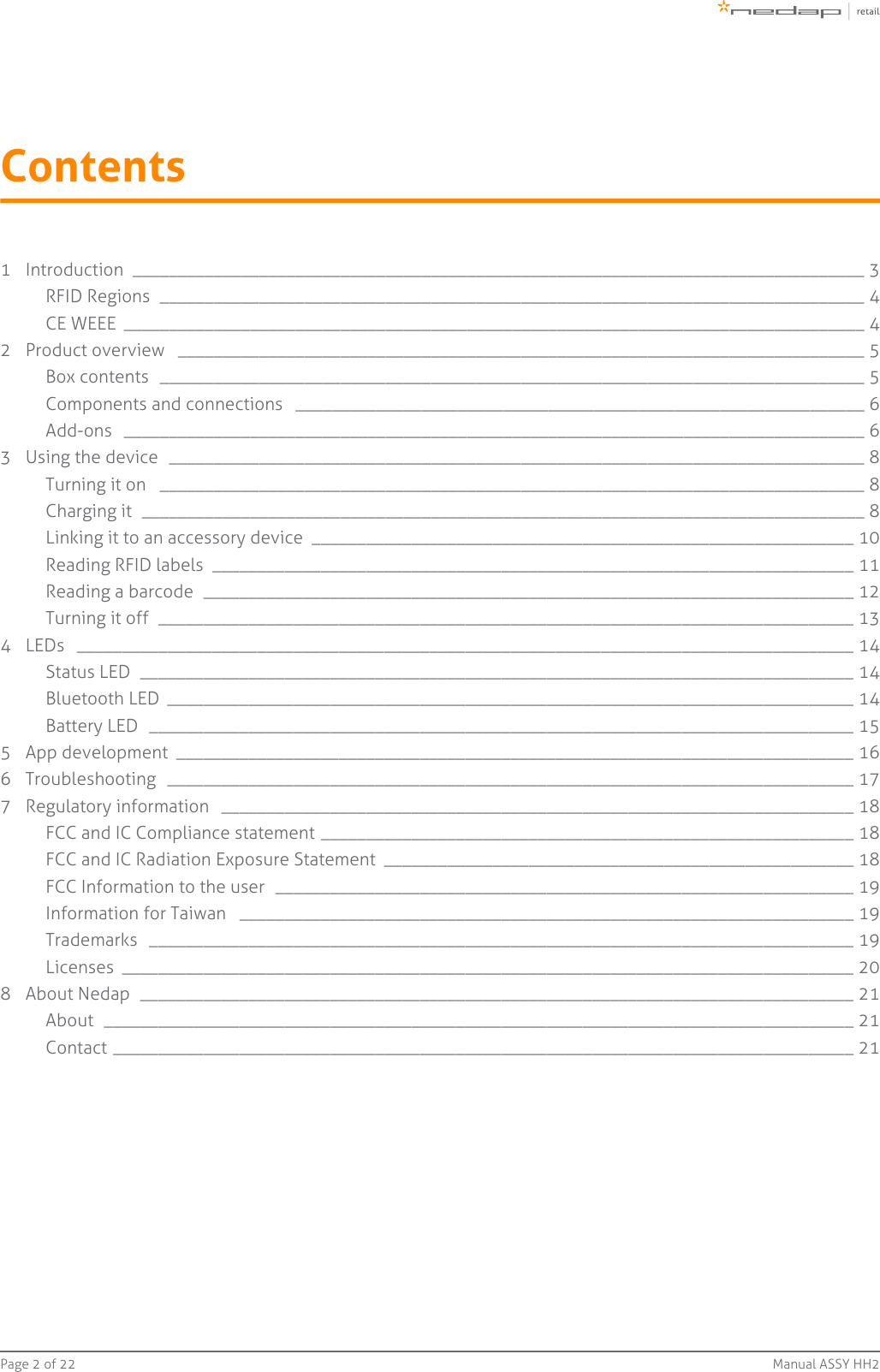 Page   of 2 22 Manual ASSY HH2Contents1 Introduction  _________________________________________________________________________________ 3RFID Regions  ______________________________________________________________________________ 4CE WEEE  __________________________________________________________________________________ 42 Product overview  ____________________________________________________________________________ 5Box contents  ______________________________________________________________________________ 5Components and connections  _______________________________________________________________ 6Add-ons  __________________________________________________________________________________ 63 Using the device  _____________________________________________________________________________ 8Turning it on  ______________________________________________________________________________ 8Charging it  ________________________________________________________________________________ 8Linking it to an accessory device  ____________________________________________________________ 10Reading RFID labels  _______________________________________________________________________ 11Reading a barcode  ________________________________________________________________________ 12Turning it off  _____________________________________________________________________________ 134 LEDs  ______________________________________________________________________________________ 14Status LED  _______________________________________________________________________________ 14Bluetooth LED  ____________________________________________________________________________ 14Battery LED  ______________________________________________________________________________ 155 App development  ___________________________________________________________________________ 166 Troubleshooting  ____________________________________________________________________________ 177 Regulatory information  ______________________________________________________________________ 18FCC and IC Compliance statement ___________________________________________________________ 18FCC and IC Radiation Exposure Statement  ____________________________________________________ 18FCC Information to the user  ________________________________________________________________ 19Information for Taiwan  ____________________________________________________________________ 19Trademarks  ______________________________________________________________________________ 19Licenses  _________________________________________________________________________________ 208 About Nedap  _______________________________________________________________________________ 21About  ___________________________________________________________________________________ 21Contact __________________________________________________________________________________ 21