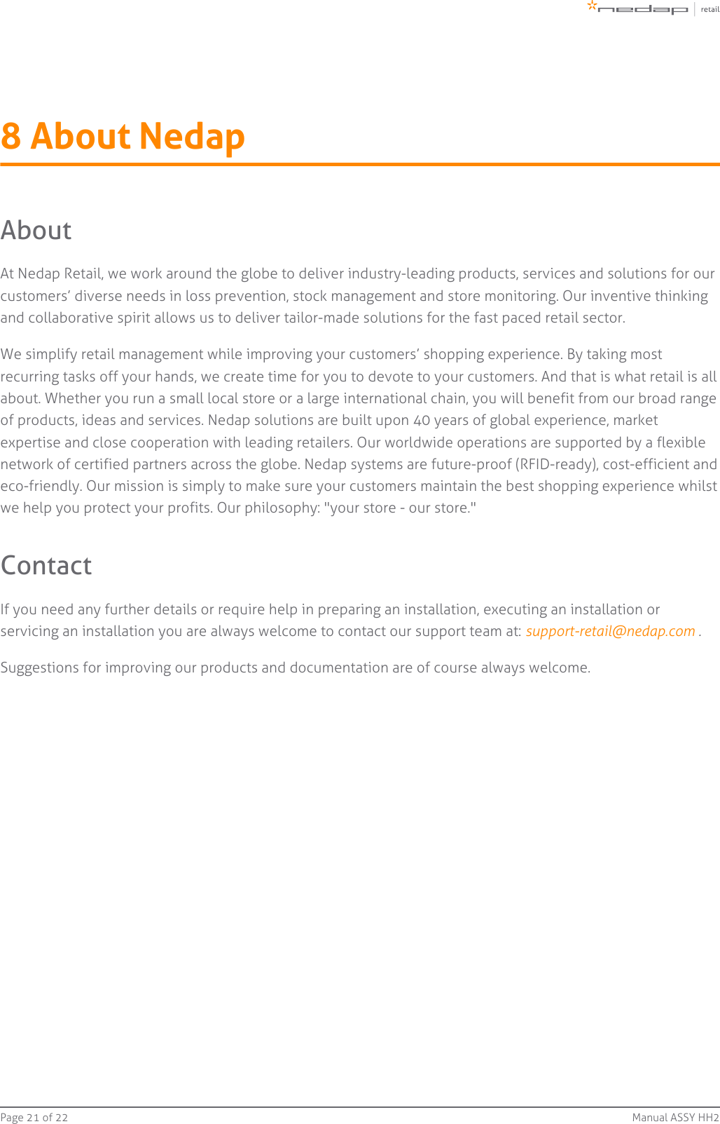 Page   of 21 22 Manual ASSY HH28 About NedapAboutAt Nedap Retail, we work around the globe to deliver industry-leading products, services and solutions for ourcustomers’ diverse needs in loss prevention, stock management and store monitoring. Our inventive thinkingand collaborative spirit allows us to deliver tailor-made solutions for the fast paced retail sector.We simplify retail management while improving your customers’ shopping experience. By taking mostrecurring tasks off your hands, we create time for you to devote to your customers. And that is what retail is allabout. Whether you run a small local store or a large international chain, you will benefit from our broad rangeof products, ideas and services. Nedap solutions are built upon 40 years of global experience, marketexpertise and close cooperation with leading retailers. Our worldwide operations are supported by a flexiblenetwork of certified partners across the globe. Nedap systems are future-proof (RFID-ready), cost-efficient andeco-friendly. Our mission is simply to make sure your customers maintain the best shopping experience whilstwe help you protect your profits. Our philosophy: &quot;your store - our store.&quot;ContactIf you need any further details or require help in preparing an installation, executing an installation orservicing an installation you are always welcome to contact our support team at:  .support-retail@nedap.com Suggestions for improving our products and documentation are of course always welcome.