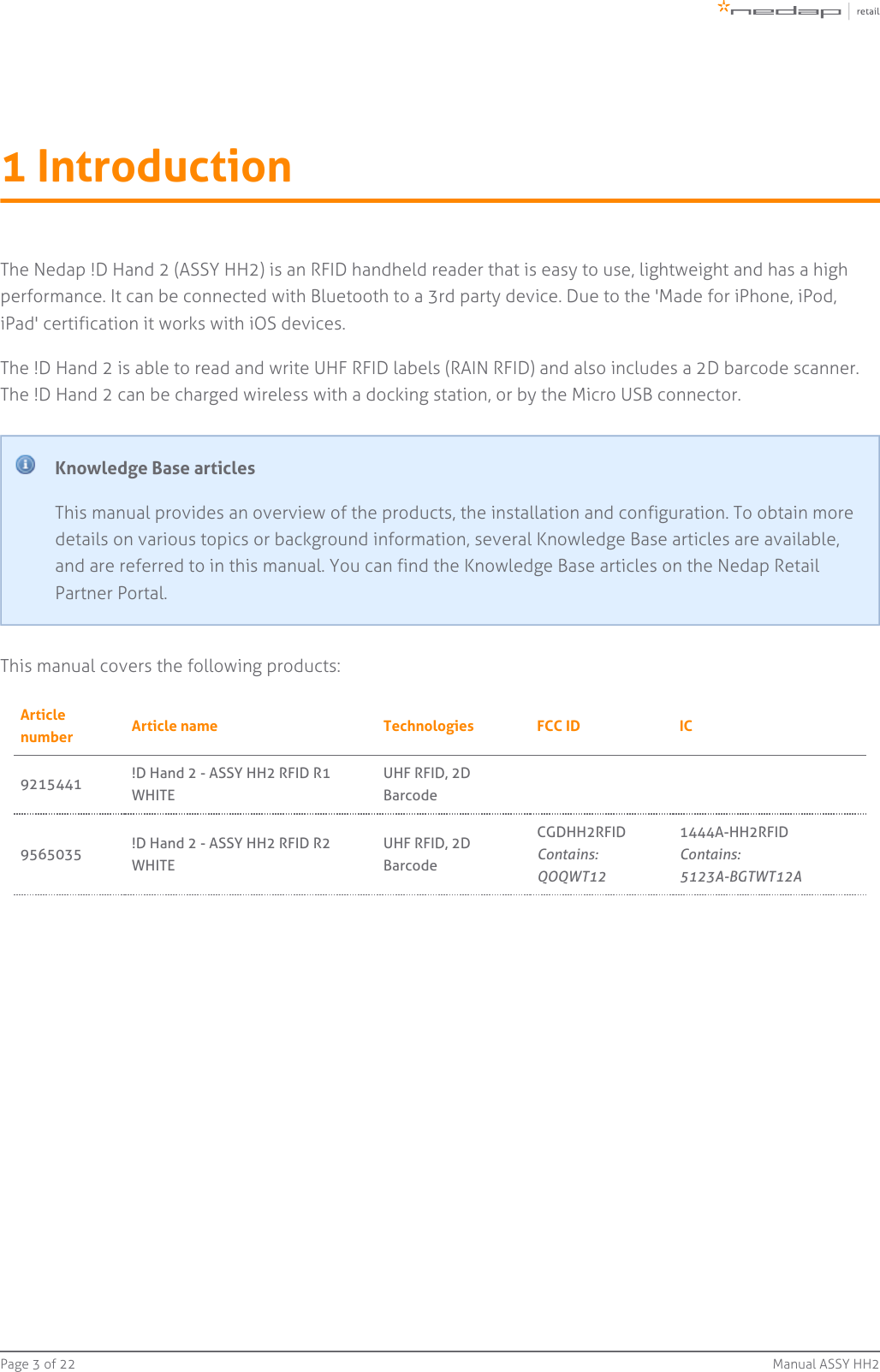 Page   of 3 22 Manual ASSY HH21 IntroductionThe Nedap !D Hand 2 (ASSY HH2) is an RFID handheld reader that is easy to use, lightweight and has a highperformance. It can be connected with Bluetooth to a 3rd party device. Due to the &apos;Made for iPhone, iPod,iPad&apos; certification it works with iOS devices.The !D Hand 2 is able to read and write UHF RFID labels (RAIN RFID) and also includes a 2D barcode scanner.The !D Hand 2 can be charged wireless with a docking station, or by the Micro USB connector.Knowledge Base articlesThis manual provides an overview of the products, the installation and configuration. To obtain moredetails on various topics or background information, several Knowledge Base articles are available,and are referred to in this manual. You can find the Knowledge Base articles on the Nedap RetailPartner Portal.This manual covers the following products:Articlenumber Article name Technologies FCC ID IC9215441 !D Hand 2 - ASSY HH2 RFID R1WHITEUHF RFID, 2DBarcode9565035 !D Hand 2 - ASSY HH2 RFID R2WHITEUHF RFID, 2DBarcodeCGDHH2RFIDContains:QOQWT121444A-HH2RFIDContains:5123A-BGTWT12A