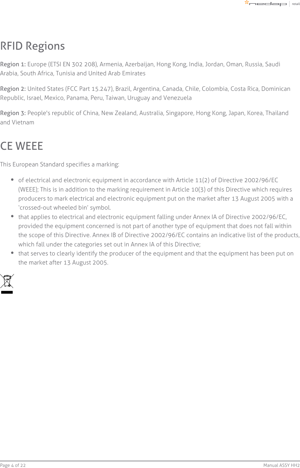 Page   of 4 22 Manual ASSY HH2RFID RegionsRegion 1: Europe (ETSI EN 302 208), Armenia, Azerbaijan, Hong Kong, India, Jordan, Oman, Russia, SaudiArabia, South Africa, Tunisia and United Arab EmiratesRegion 2: United States (FCC Part 15.247), Brazil, Argentina, Canada, Chile, Colombia, Costa Rica, DominicanRepublic, Israel, Mexico, Panama, Peru, Taiwan, Uruguay and VenezuelaRegion 3: People&apos;s republic of China, New Zealand, Australia, Singapore, Hong Kong, Japan, Korea, Thailandand VietnamCE WEEEThis European Standard specifies a marking:of electrical and electronic equipment in accordance with Article 11(2) of Directive 2002/96/EC(WEEE); This is in addition to the marking requirement in Article 10(3) of this Directive which requiresproducers to mark electrical and electronic equipment put on the market after 13 August 2005 with a‘crossed-out wheeled bin’ symbol.that applies to electrical and electronic equipment falling under Annex IA of Directive 2002/96/EC,provided the equipment concerned is not part of another type of equipment that does not fall withinthe scope of this Directive. Annex IB of Directive 2002/96/EC contains an indicative list of the products,which fall under the categories set out in Annex IA of this Directive;that serves to clearly identify the producer of the equipment and that the equipment has been put onthe market after 13 August 2005.
