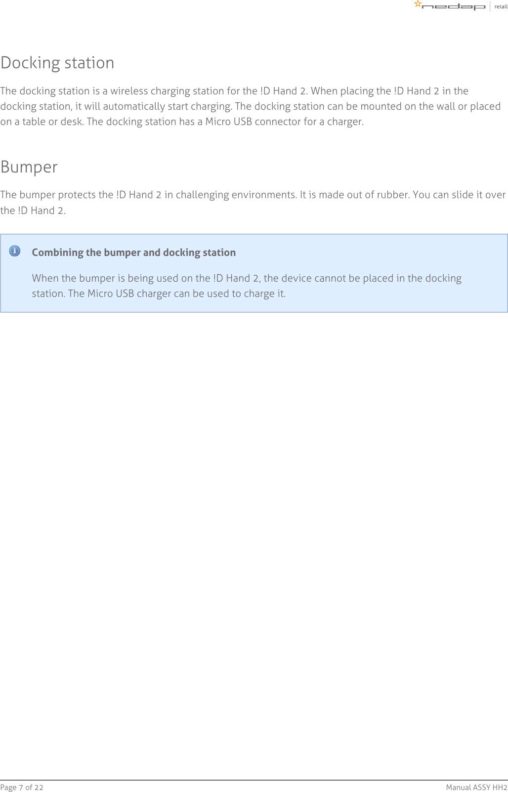 Page   of 7 22 Manual ASSY HH2Docking stationThe docking station is a wireless charging station for the !D Hand 2. When placing the !D Hand 2 in thedocking station, it will automatically start charging. The docking station can be mounted on the wall or placedon a table or desk. The docking station has a Micro USB connector for a charger.BumperThe bumper protects the !D Hand 2 in challenging environments. It is made out of rubber. You can slide it overthe !D Hand 2.Combining the bumper and docking stationWhen the bumper is being used on the !D Hand 2, the device cannot be placed in the dockingstation. The Micro USB charger can be used to charge it.