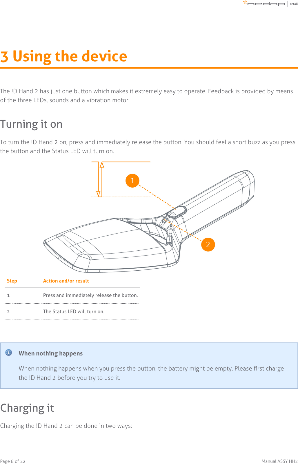 Page   of 8 22 Manual ASSY HH23 Using the deviceThe !D Hand 2 has just one button which makes it extremely easy to operate. Feedback is provided by meansof the three LEDs, sounds and a vibration motor.Turning it onTo turn the !D Hand 2 on, press and immediately release the button. You should feel a short buzz as you pressthe button and the Status LED will turn on.Step Action and/or result1 Press and immediately release the button.2 The Status LED will turn on.When nothing happensWhen nothing happens when you press the button, the battery might be empty. Please first chargethe !D Hand 2 before you try to use it.Charging itCharging the !D Hand 2 can be done in two ways: