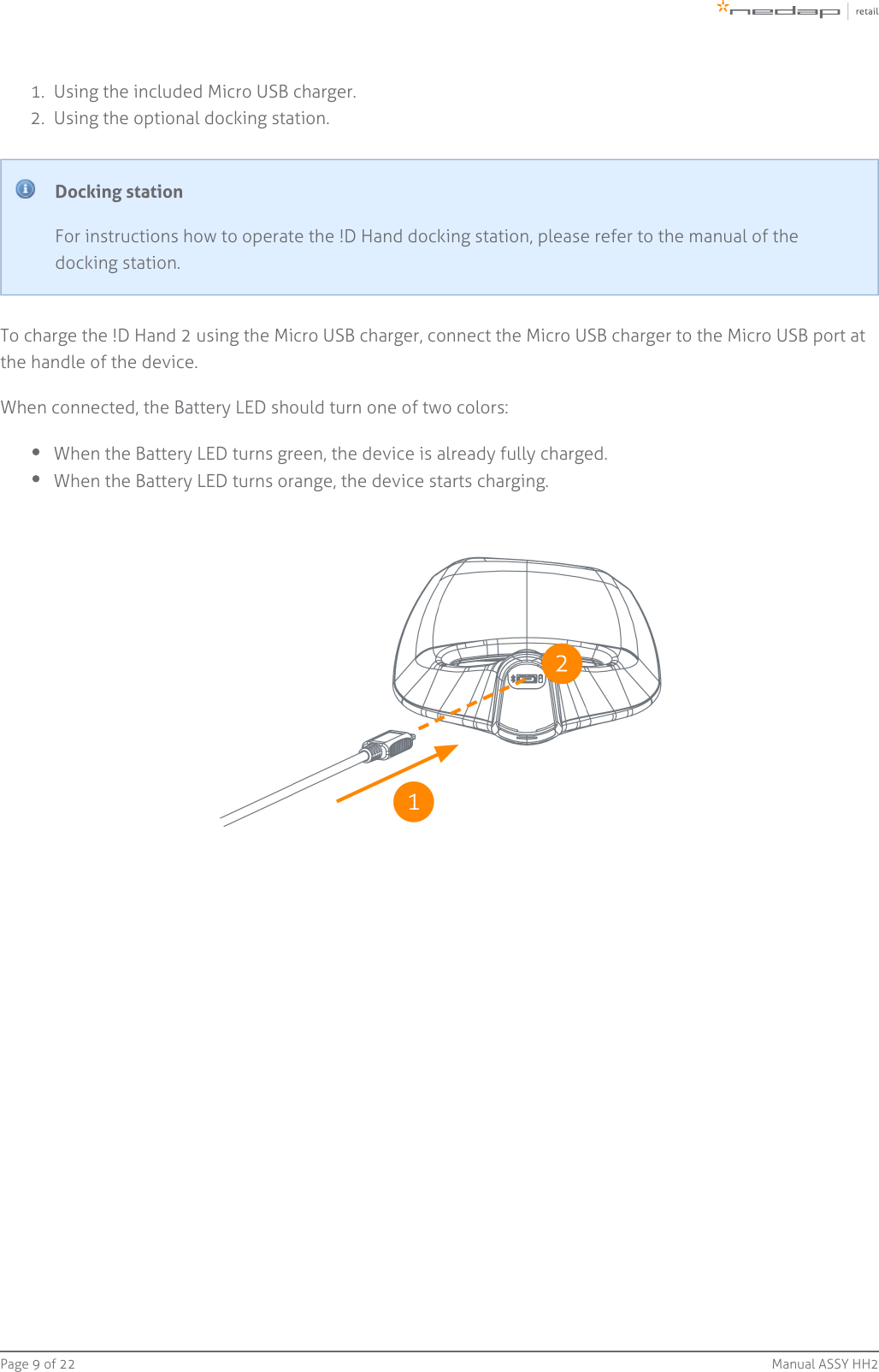 Page   of 9 22 Manual ASSY HH21.  2.  Using the included Micro USB charger.Using the optional docking station.Docking stationFor instructions how to operate the !D Hand docking station, please refer to the manual of thedocking station.To charge the !D Hand 2 using the Micro USB charger, connect the Micro USB charger to the Micro USB port atthe handle of the device.When connected, the Battery LED should turn one of two colors:When the Battery LED turns green, the device is already fully charged.When the Battery LED turns orange, the device starts charging.
