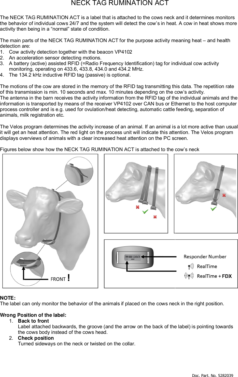     Doc. Part. No. 5282039   NECK TAG RUMINATION ACT  The NECK TAG RUMINATION ACT is a label that is attached to the cows neck and it determines monitors the behavior of individual cows 24/7 and the system will detect the cow’s in heat. A cow in heat shows more activity then being in a “normal” state of condition.  The main parts of the NECK TAG RUMINATION ACT for the purpose activity meaning heat – and health detection are: 1.  Cow activity detection together with the beacon VP4102 2.  An acceleration sensor detecting motions. 3.  A battery (active) assisted RFID (=Radio Frequency Identification) tag for individual cow activity monitoring, operating on 433.6, 433.8, 434.0 and 434.2 MHz. 4.  The 134.2 kHz inductive RFID tag (passive) is optional.  The motions of the cow are stored in the memory of the RFID tag transmitting this data. The repetition rate of this transmission is min. 10 seconds and max. 10 minutes depending on the cow’s activity. The antenna in the barn receives the activity information from the RFID tag of the individual animals and the information is transported by means of the receiver VP4102 over CAN bus or Ethernet to the host computer process controller and is e.g. used for ovulation/heat detecting, automatic cattle feeding, separation of animals, milk registration etc.  The Velos program determines the activity increase of an animal. If an animal is a lot more active than usual it will get an heat attention. The red light on the process unit will indicate this attention. The Velos program displays overviews of animals with a clear increased heat attention on the PC screen.  Figures below show how the NECK TAG RUMINATION ACT is attached to the cow’s neck   NOTE:  The label can only monitor the behavior of the animals if placed on the cows neck in the right position.   Wrong Position of the label: 1.  Back to front Label attached backwards, the groove (and the arrow on the back of the label) is pointing towards the cows body instead of the cows head. 2.  Check position Turned sideways on the neck or twisted on the collar.  