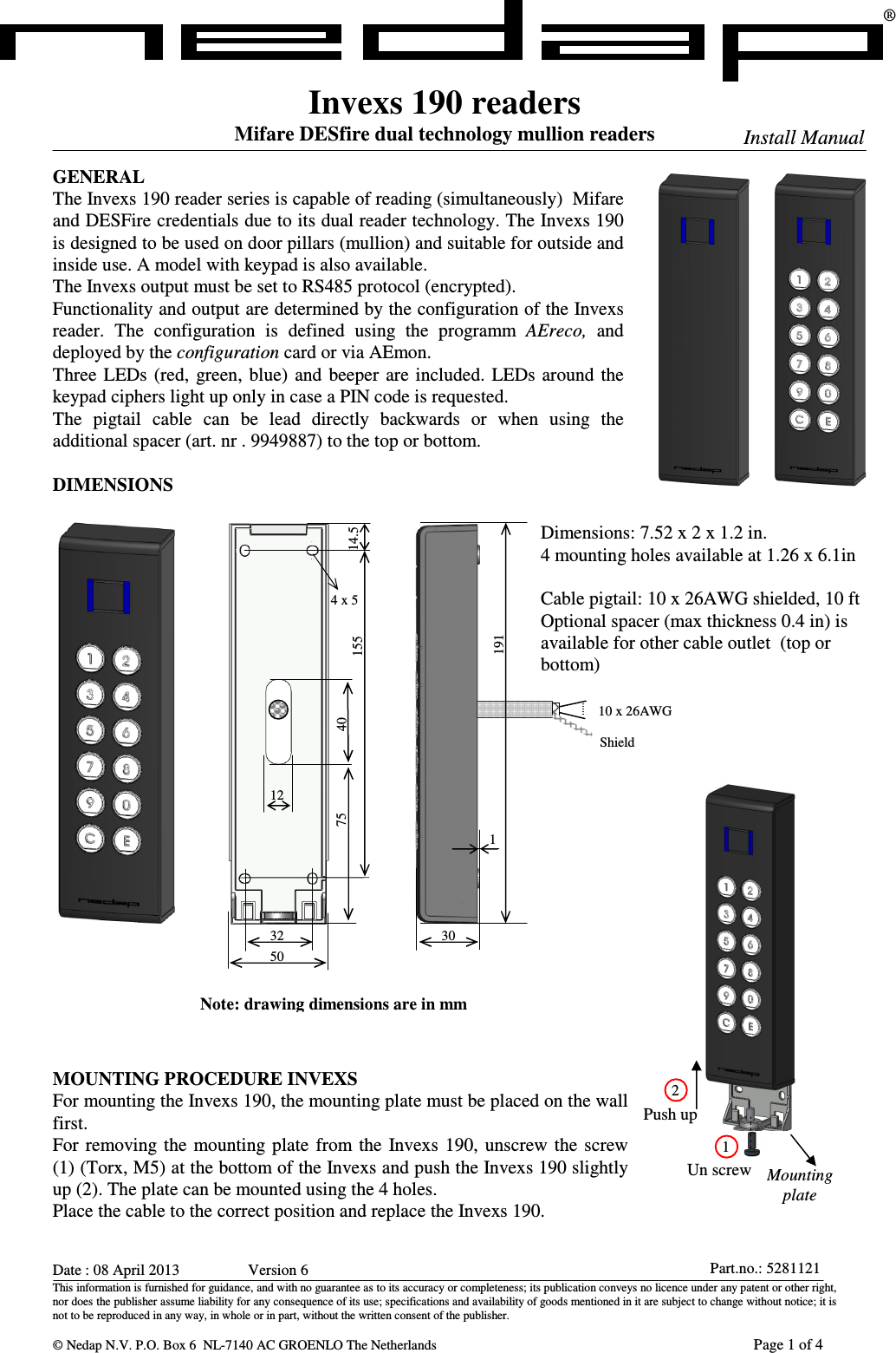 Date : 08 April 2013      Version 6 This information is furnished for guidance, and with no guarantee as to its accuracy or completeness; its publication conveys no licence under any patent or other right, nor does the publisher assume liability for any consequence of its use; specifications and availability of goods mentioned in it are subject to change without notice; it is not to be reproduced in any way, in whole or in part, without the written consent of the publisher.   © Nedap N.V. P.O. Box 6  NL-7140 AC GROENLO The Netherlands       Page 1 of 4 Part.no.: 5281121Invexs 190 readers Mifare DESfire dual technology mullion readers  GENERAL The Invexs 190 reader series is capable of reading (simultaneously)  Mifare and DESFire credentials due to its dual reader technology. The Invexs 190 is designed to be used on door pillars (mullion) and suitable for outside and inside use. A model with keypad is also available. The Invexs output must be set to RS485 protocol (encrypted).  Functionality and output are determined by the configuration of the Invexs reader.  The  configuration  is  defined  using  the  programm  AEreco,  and deployed by the configuration card or via AEmon. Three  LEDs  (red,  green, blue)  and  beeper  are included.  LEDs  around  the keypad ciphers light up only in case a PIN code is requested. The  pigtail  cable  can  be  lead  directly  backwards  or  when  using  the additional spacer (art. nr . 9949887) to the top or bottom.  DIMENSIONS                           MOUNTING PROCEDURE INVEXS For mounting the Invexs 190, the mounting plate must be placed on the wall first.  For  removing the  mounting plate  from the  Invexs  190,  unscrew  the  screw (1) (Torx, M5) at the bottom of the Invexs and push the Invexs 190 slightly up (2). The plate can be mounted using the 4 holes. Place the cable to the correct position and replace the Invexs 190. ®  Install Manual Dimensions: 7.52 x 2 x 1.2 in. 4 mounting holes available at 1.26 x 6.1in  Cable pigtail: 10 x 26AWG shielded, 10 ft  Optional spacer (max thickness 0.4 in) is available for other cable outlet  (top or bottom) Un screw Push up 2 1 Mounting plate 1 19130 10 x 26AWG Shield 32 15512 40 14.5 50 4 x 5 75 Note: drawing dimensions are in mm 