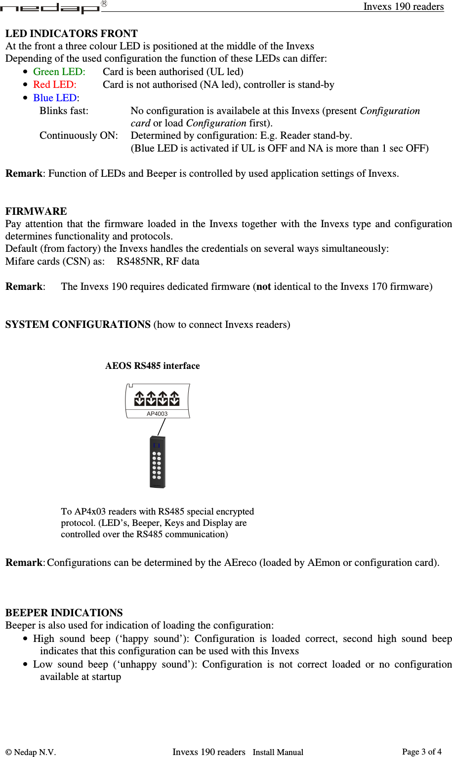 Invexs 190 readers © Nedap N.V.                   Invexs 190 readers   Install Manual  Page 3 of 4LED INDICATORS FRONT At the front a three colour LED is positioned at the middle of the Invexs  Depending of the used configuration the function of these LEDs can differ: • Green LED:   Card is been authorised (UL led)  • Red LED:    Card is not authorised (NA led), controller is stand-by • Blue LED: Blinks fast:       No configuration is availabele at this Invexs (present Configuration  card or load Configuration first). Continuously ON:  Determined by configuration: E.g. Reader stand-by. (Blue LED is activated if UL is OFF and NA is more than 1 sec OFF)  Remark: Function of LEDs and Beeper is controlled by used application settings of Invexs.   FIRMWARE Pay  attention  that  the  firmware  loaded  in  the  Invexs  together  with  the  Invexs  type  and  configuration determines functionality and protocols. Default (from factory) the Invexs handles the credentials on several ways simultaneously: Mifare cards (CSN) as:  RS485NR, RF data  Remark:   The Invexs 190 requires dedicated firmware (not identical to the Invexs 170 firmware)   SYSTEM CONFIGURATIONS (how to connect Invexs readers)                   Remark: Configurations can be determined by the AEreco (loaded by AEmon or configuration card).     BEEPER INDICATIONS Beeper is also used for indication of loading the configuration: • High  sound  beep  (‘happy  sound’):  Configuration  is  loaded  correct,  second  high  sound  beep indicates that this configuration can be used with this Invexs • Low  sound  beep  (‘unhappy  sound’):  Configuration  is  not  correct  loaded  or  no  configuration available at startup   To AP4x03 readers with RS485 special encrypted protocol. (LED’s, Beeper, Keys and Display are controlled over the RS485 communication) AEOS RS485 interface 
