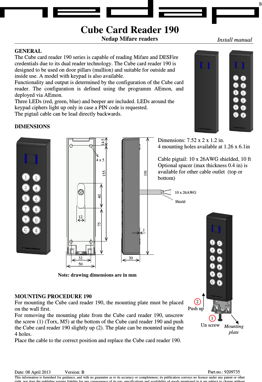 Date: 08 April 2013    Version: B This information is furnished for guidance, and with no guarantee as to its accuracy or completeness; its publication conveys no licence under any patent or other right, nor does the publisher assume liability for any consequence of its use; specifications and availability of goods mentioned in it are subject to change without Part.no.: 9209735Cube Card Reader 190 Nedap Mifare readers  GENERAL The Cube card reader 190 series is capable of reading Mifare and DESFire credentials due to its dual reader technology. The Cube card reader 190 is designed to be used on door pillars (mullion) and suitable for outside and inside use. A model with keypad is also available. Functionality and output is determined by the configuration of the Cube card reader.  The  configuration  is  defined  using  the  programm  AEmon,  and deployed via AEmon. Three LEDs (red, green, blue) and beeper are included. LEDs around the keypad ciphers light up only in case a PIN code is requested. The pigtail cable can be lead directly backwards.  DIMENSIONS                           MOUNTING PROCEDURE 190 For mounting the Cube card reader 190, the mounting plate must be placed on the wall first.  For  removing the  mounting  plate  from  the Cube  card  reader 190, unscrew the screw (1) (Torx, M5) at the bottom of the Cube card reader 190 and push the Cube card reader 190 slightly up (2). The plate can be mounted using the 4 holes. Place the cable to the correct position and replace the Cube card reader 190. ®  Install manual Dimensions: 7.52 x 2 x 1.2 in. 4 mounting holes available at 1.26 x 6.1in  Cable pigtail: 10 x 26AWG shielded, 10 ft  Optional spacer (max thickness 0.4 in) is available for other cable outlet  (top or bottom) Un screw Push up 2 1 Mounting plate 1 19130 10 x 26AWG Shield 32 15512 40 14.5 50 4 x 5 75 Note: drawing dimensions are in mm 