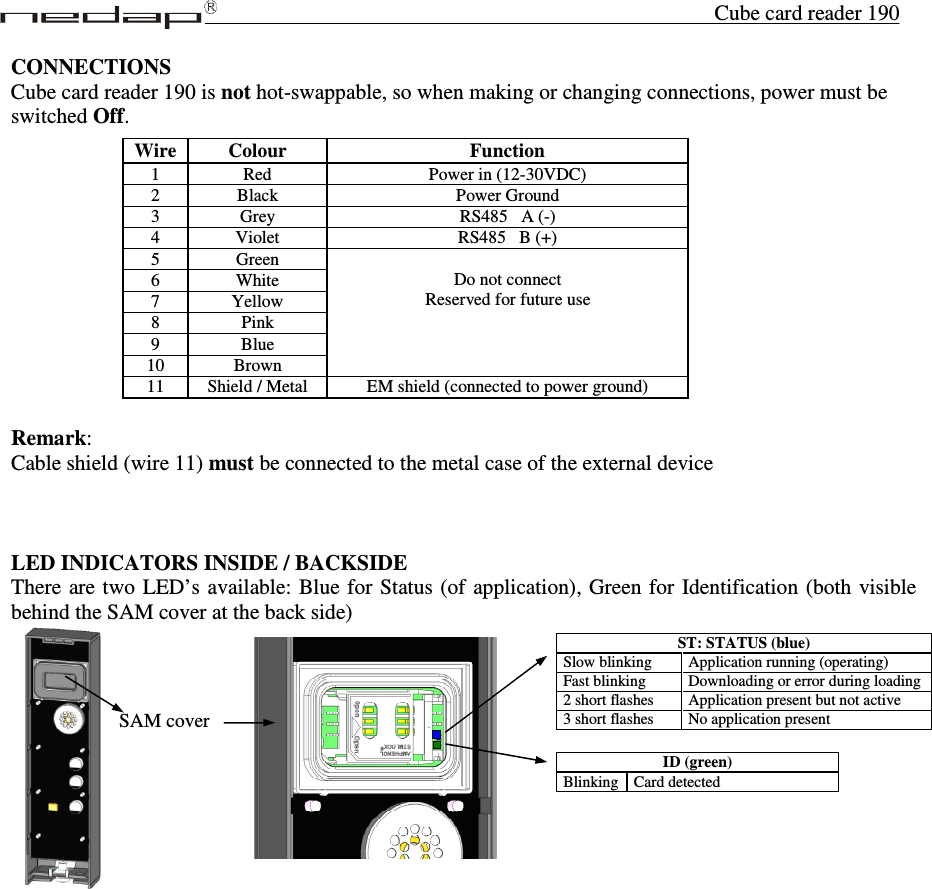 Cube card reader 190 SAM cover CONNECTIONS Cube card reader 190 is not hot-swappable, so when making or changing connections, power must be switched Off.             Remark: Cable shield (wire 11) must be connected to the metal case of the external device    LED INDICATORS INSIDE / BACKSIDE There are two LED’s available: Blue for Status (of  application), Green for Identification (both visible behind the SAM cover at the back side)              Wire  Colour  Function 1  Red  Power in (12-30VDC) 2  Black  Power Ground 3  Grey  RS485   A (-) 4  Violet  RS485   B (+) 5  Green   Do not connect Reserved for future use 6  White 7  Yellow 8  Pink 9  Blue 10  Brown 11  Shield / Metal  EM shield (connected to power ground)  ID (green) Blinking  Card detected  ST: STATUS (blue) Slow blinking   Application running (operating) Fast blinking  Downloading or error during loading 2 short flashes  Application present but not active 3 short flashes  No application present  