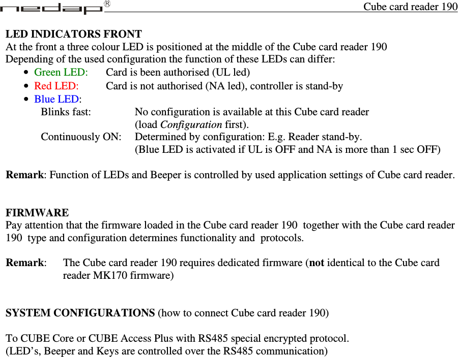 Cube card reader 190 LED INDICATORS FRONT At the front a three colour LED is positioned at the middle of the Cube card reader 190 Depending of the used configuration the function of these LEDs can differ: • Green LED:   Card is been authorised (UL led)  • Red LED:    Card is not authorised (NA led), controller is stand-by • Blue LED: Blinks fast:       No configuration is available at this Cube card reader                (load Configuration first). Continuously ON:  Determined by configuration: E.g. Reader stand-by. (Blue LED is activated if UL is OFF and NA is more than 1 sec OFF)  Remark: Function of LEDs and Beeper is controlled by used application settings of Cube card reader.   FIRMWARE Pay attention that the firmware loaded in the Cube card reader 190  together with the Cube card reader 190  type and configuration determines functionality and  protocols.  Remark:   The Cube card reader 190 requires dedicated firmware (not identical to the Cube card reader MK170 firmware)   SYSTEM CONFIGURATIONS (how to connect Cube card reader 190)  To CUBE Core or CUBE Access Plus with RS485 special encrypted protocol.  (LED’s, Beeper and Keys are controlled over the RS485 communication)                    