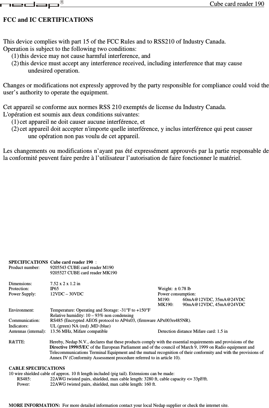 Cube card reader 190 SPECIFICATIONS Cube card reader 190  :  Product number:    9205543 CUBE card reader M190           9205527 CUBE card reader MK190  Dimensions:     7.52 x 2 x 1.2 in Protection:      IP65                         Weight: ± 0.78 lb Power Supply:    12VDC – 30VDC                  Power consumption:                                     M190:    60mA@12VDC, 35mA@24VDC                                     MK190:   90mA@12VDC, 45mA@24VDC Environment:    Temperature: Operating and Storage: -31°F to +150°F           Relative humidity: 10 – 93% non condensing Communication:    RS485 (Encrypted AEOS protocol to AP4x03, (firmware APx003rs485NR). Indicators:      UL (green) NA (red) ,MD (blue) Antennas (internal):  13.56 MHz, Mifare compatible             Detection distance Mifare card: 1.5 in  R&amp;TTE:       Hereby, Nedap N.V., declares that these products comply with the essential requirements and provisions of the Directive 1999/5/EC of the European Parliament and of the council of March 9, 1999 on Radio equipment and Telecommunications Terminal Equipment and the mutual recognition of their conformity and with the provisions of  Annex IV (Conformity Assessment procedure referred to in article 10).  CABLE SPECIFICATIONS 10 wire shielded cable of approx. 10 ft length included (pig tail). Extensions can be made: RS485:      22AWG twisted pairs, shielded, max cable length: 3280 ft, cable capacity &lt;= 33pF/ft. Power:      22AWG twisted pairs, shielded, max cable length: 160 ft.    MORE INFORMATION:  For more detailed information contact your local Nedap supplier or check the internet site.  FCC and IC CERTIFICATIONS   This device complies with part 15 of the FCC Rules and to RSS210 of Industry Canada. Operation is subject to the following two conditions: (1) this device may not cause harmful interference, and  (2) this device must accept any interference received, including interference that may cause  undesired operation.  Changes or modifications not expressly approved by the party responsible for compliance could void the user’s authority to operate the equipment.  Cet appareil se conforme aux normes RSS 210 exemptés de license du Industry Canada.  L&apos;opération est soumis aux deux conditions suivantes:  (1) cet appareil ne doit causer aucune interférence, et  (2) cet appareil doit accepter n&apos;importe quelle interférence, y inclus interférence qui peut causer  une opération non pas voulu de cet appareil.  Les changements ou modifications n’ayant pas été expressément approuvés par la partie responsable de la conformité peuvent faire perdre à l’utilisateur l’autorisation de faire fonctionner le matériel.  