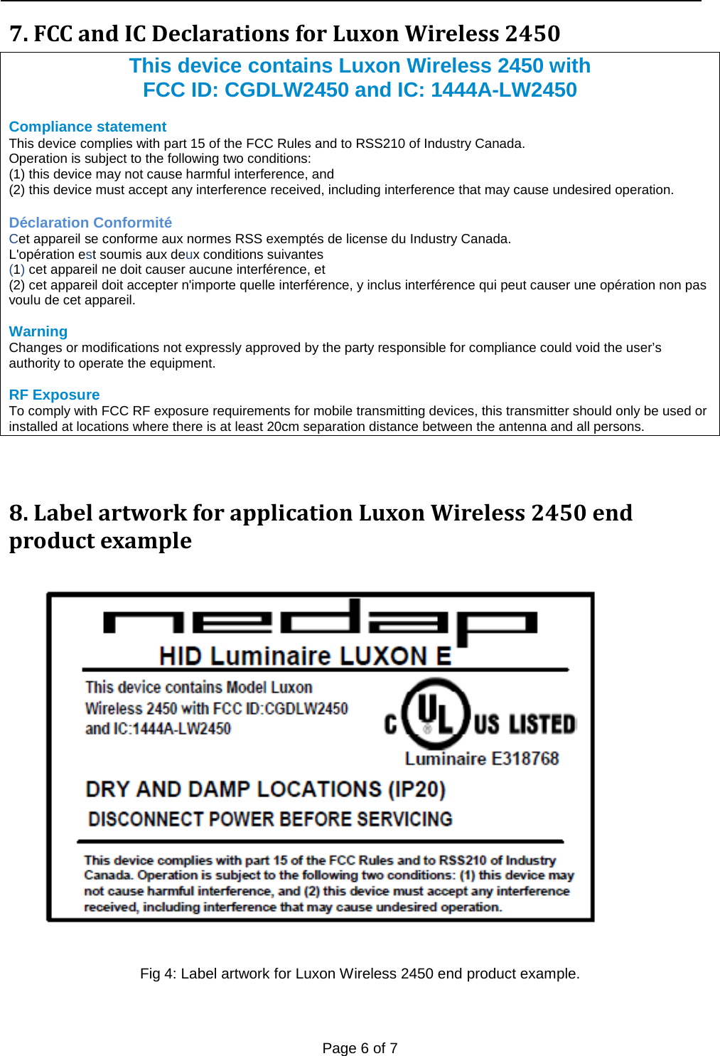   Page 6 of 7    7. FCC and IC Declarations for Luxon Wireless 2450   This device contains Luxon Wireless 2450 with FCC ID: CGDLW2450 and IC: 1444A-LW2450  Compliance statement  This device complies with part 15 of the FCC Rules and to RSS210 of Industry Canada. Operation is subject to the following two conditions: (1) this device may not cause harmful interference, and (2) this device must accept any interference received, including interference that may cause undesired operation.  Déclaration Conformité Cet appareil se conforme aux normes RSS exemptés de license du Industry Canada.  L&apos;opération est soumis aux deux conditions suivantes  (1) cet appareil ne doit causer aucune interférence, et  (2) cet appareil doit accepter n&apos;importe quelle interférence, y inclus interférence qui peut causer une opération non pas voulu de cet appareil.  Warning  Changes or modifications not expressly approved by the party responsible for compliance could void the user’s authority to operate the equipment.  RF Exposure To comply with FCC RF exposure requirements for mobile transmitting devices, this transmitter should only be used or installed at locations where there is at least 20cm separation distance between the antenna and all persons.  8. Label artwork for application Luxon Wireless 2450 end product example   Fig 4: Label artwork for Luxon Wireless 2450 end product example.   