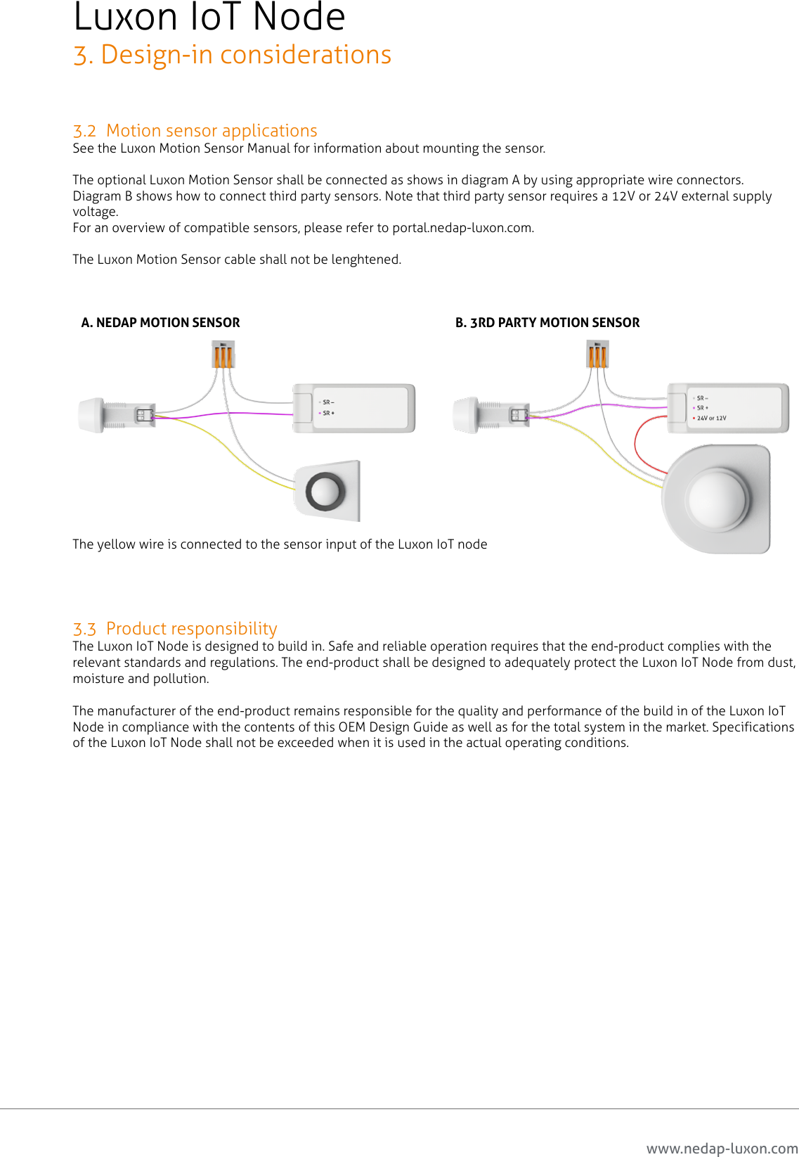 www.nedap-luxon.com3.2  Motion sensor applicationsSee the Luxon Motion Sensor Manual for information about mounting the sensor.The optional Luxon Motion Sensor shall be connected as shows in diagram A by using appropriate wire connectors. Diagram B shows how to connect third party sensors. Note that third party sensor requires a 12V or 24V external supply voltage.For an overview of compatible sensors, please refer to portal.nedap-luxon.com.The Luxon Motion Sensor cable shall not be lenghtened.The yellow wire is connected to the sensor input of the Luxon IoT node3.3  Product responsibilityThe Luxon IoT Node is designed to build in. Safe and reliable operation requires that the end-product complies with the relevant standards and regulations. The end-product shall be designed to adequately protect the Luxon IoT Node from dust, moisture and pollution. The manufacturer of the end-product remains responsible for the quality and performance of the build in of the Luxon IoT Node in compliance with the contents of this OEM Design Guide as well as for the total system in the market. Specifications of the Luxon IoT Node shall not be exceeded when it is used in the actual operating conditions.Luxon IoT Node3. Design-in considerationsA. NEDAP MOTION SENSOR B. 3RD PARTY MOTION SENSOR11