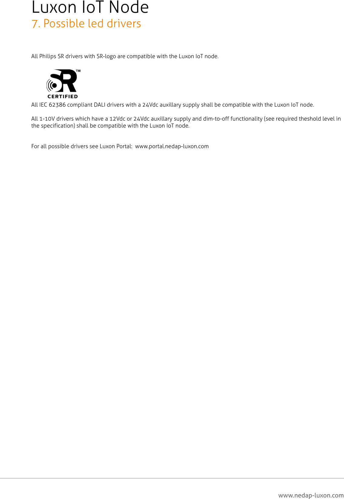 www.nedap-luxon.comLuxon IoT Node7. Possible led driversAll Philips SR drivers with SR-logo are compatible with the Luxon IoT node.All IEC 62386 compliant DALI drivers with a 24Vdc auxillary supply shall be compatible with the Luxon IoT node.All 1-10V drivers which have a 12Vdc or 24Vdc auxillary supply and dim-to-off functionality (see required theshold level in the specification) shall be compatible with the Luxon IoT node.For all possible drivers see Luxon Portal:  www.portal.nedap-luxon.com13