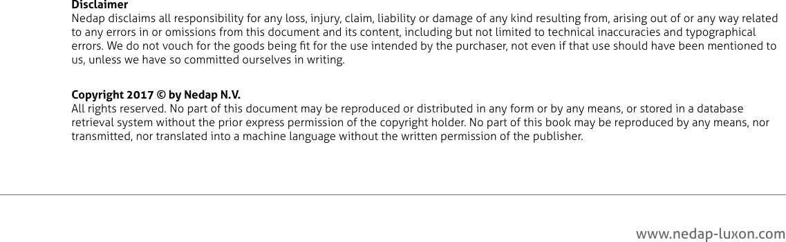 www.nedap-luxon.comDisclaimer Nedap disclaims all responsibility for any loss, injury, claim, liability or damage of any kind resulting from, arising out of or any way related to any errors in or omissions from this document and its content, including but not limited to technical inaccuracies and typographical errors. We do not vouch for the goods being t for the use intended by the purchaser, not even if that use should have been mentioned to us, unless we have so committed ourselves in writing.Copyright 2017 © by Nedap N.V.All rights reserved. No part of this document may be reproduced or distributed in any form or by any means, or stored in a database retrieval system without the prior express permission of the copyright holder. No part of this book may be reproduced by any means, nor transmitted, nor translated into a machine language without the written permission of the publisher.2