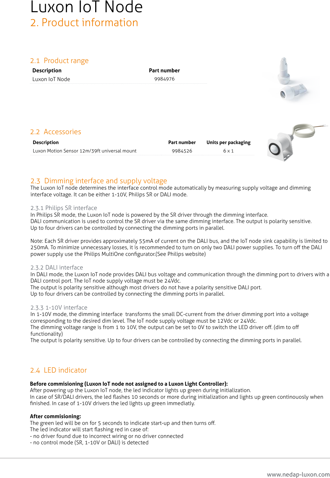 www.nedap-luxon.comLuxon IoT Node2. Product information2.1  Product rangeDescription Part numberLuxon IoT Node 99849762.2  Accessories2.3  Dimming interface and supply voltageThe Luxon IoT node determines the interface control mode automatically by measuring supply voltage and dimming interface voltage. It can be either 1-10V, Philips SR or DALI mode.2.3.1 Philips SR interfaceIn Philips SR mode, the Luxon IoT node is powered by the SR driver through the dimming interface. DALI communication is used to control the SR driver via the same dimming interface. The output is polarity sensitive.Up to four drivers can be controlled by connecting the dimming ports in parallel.Note: Each SR driver provides approximately 55mA of current on the DALI bus, and the IoT node sink capability is limited to 250mA. To minimize unnecessary losses, it is recommended to turn on only two DALI power supplies. To turn o the DALI power supply use the Philips MultiOne congurator.(See Philips website) 2.3.2 DALI interfaceIn DALI mode, the Luxon IoT node provides DALI bus voltage and communication through the dimming port to drivers with a DALI control port. The IoT node supply voltage must be 24Vdc.The output is polarity sensitive although most drivers do not have a polarity sensitive DALI port.Up to four drivers can be controlled by connecting the dimming ports in parallel. 2.3.3 1-10V interfaceIn 1-10V mode, the dimming interface  transforms the small DC-current from the driver dimming port into a voltage corresponding to the desired dim level. The IoT node supply voltage must be 12Vdc or 24Vdc.The dimming voltage range is from 1 to 10V, the output can be set to 0V to switch the LED driver o. (dim to o functionality)The output is polarity sensitive. Up to four drivers can be controlled by connecting the dimming ports in parallel.Description Part number Units per packagingLuxon Motion Sensor 12m/39ft universal mount 9984526 6 x 12.4  LED indicatorBefore commisioning (Luxon IoT node not assigned to a Luxon Light Controller):After powering up the Luxon IoT node, the led indicator lights up green during initialization.In case of SR/DALI drivers, the led ashes 10 seconds or more during initialization and lights up green continouosly when nished. In case of 1-10V drivers the led lights up green immediatly.After commisioning:The green led will be on for 5 seconds to indicate start-up and then turns o.The led indicator will start ashing red in case of:- no driver found due to incorrect wiring or no driver connected- no control mode (SR, 1-10V or DALI) is detected6