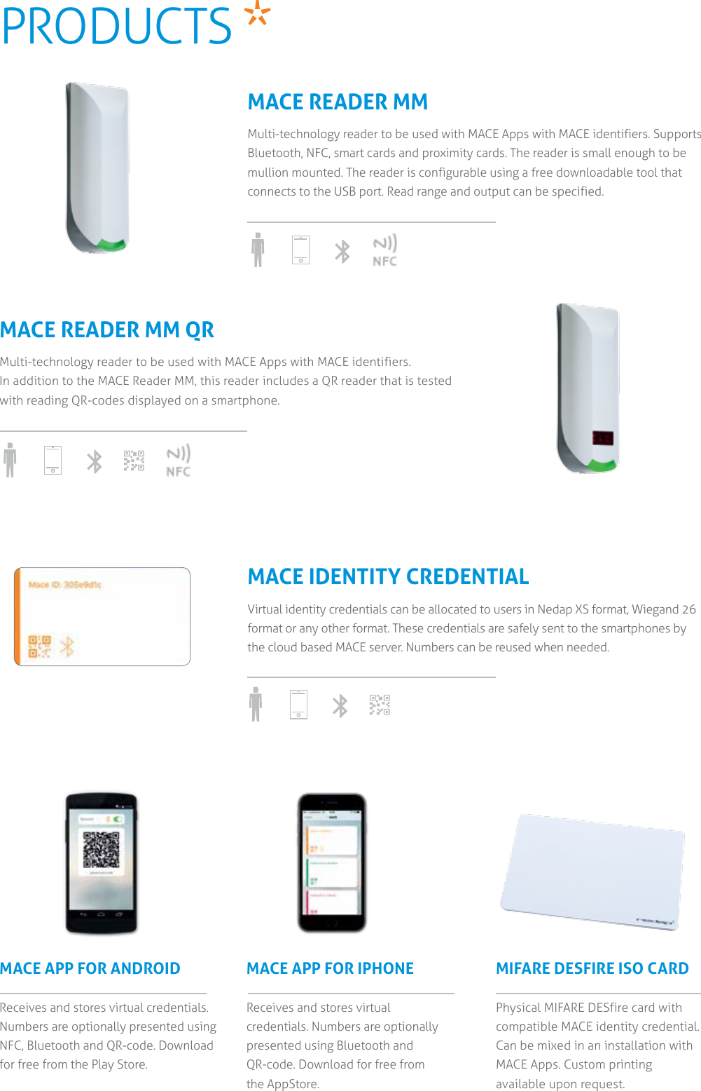 MACE APP FOR ANDROIDReceives and stores virtual credentials. Numbers are optionally presented using NFC, Bluetooth and QR-code. Download for free from the Play Store.MACE APP FOR IPHONE Receives and stores virtual credentials. Numbers are optionally presented using Bluetooth and QR-code. Download for free from  the AppStore.MIFARE DESFIRE ISO CARDPhysical MIFARE DESfire card with compatible MACE identity credential. Can be mixed in an installation with MACE Apps. Custom printing available upon request.MACE READER MMMulti-technology reader to be used with MACE Apps with MACE identifiers. Supports Bluetooth, NFC, smart cards and proximity cards. The reader is small enough to be mullion mounted. The reader is configurable using a free downloadable tool that connects to the USB port. Read range and output can be specified.MACE IDENTITY CREDENTIALVirtual identity credentials can be allocated to users in Nedap XS format, Wiegand 26 format or any other format. These credentials are safely sent to the smartphones by the cloud based MACE server. Numbers can be reused when needed.MACE READER MM QRMulti-technology reader to be used with MACE Apps with MACE identifiers.  In addition to the MACE Reader MM, this reader includes a QR reader that is tested with reading QR-codes displayed on a smartphone.PRODUCTS   