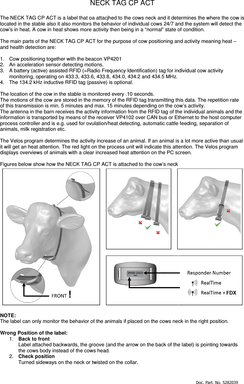   NThe NECK TAG CP ACT is a label that oa attacjhed to the cows neck and it determines the where the cow is located in the stable also it also monitors the behavior of individual cows 24/7 and cow’s in heat. A cow in heat shows more activity then being in a “normal” state of condition. The main parts of the NECK TAG CP ACTand health detection are:  1.  Cow positioning together with the beacon VP42012.  An acceleration sensor detecting motions.3.  A battery (active) assisted RFID (=Radio Frequency Identification) tag for individual cow activity monitoring, operating on 433.3, 433.6, 4.  The 134.2 kHz inductive RFID tag (passive) is optional The location of the cow in the stable is monitored every .10 seconds.The motions of the cow are stored in the memory of the RFID tag transmitof this transmission is min. 5 minutes and maxThe antenna in the barn receives the activity information from the Rinformation is transported by means of the process controller and is e.g. used for ovulation/heat detecting, automatic cattle feeding, separation of animals, milk registration etc.  The Velos program determines the activity increase of an animal. If an animal is a lot more active than usual it will get an heat attention. The red light on the process unit will indicate this attention. The Velos program displays overviews of animals with a clear increased  Figures below show how the NECK TAG CP  NOTE:  The label can only monitor the behavior of the animals if placed on the cows neck in the right position.  Wrong Position of the label: 1.  Back to front Label attached backwards, the groove (and the arrow on the back of the label) is pointing towards the cows body instead of the cows head.2.  Check position Turned sideways on the neck or twisted on the collar. Doc. Part. No. 5282039NECK TAG CP ACT  that oa attacjhed to the cows neck and it determines the where the cow is monitors the behavior of individual cows 24/7 and the system will detect the A cow in heat shows more activity then being in a “normal” state of condition. ACT for the purpose of cow positioning and activity meatogether with the beacon VP4201 motions. battery (active) assisted RFID (=Radio Frequency Identification) tag for individual cow activity , 433.8, 434.0, 434.2 and 434.5 MHz. 34.2 kHz inductive RFID tag (passive) is optional. cation of the cow in the stable is monitored every .10 seconds. memory of the RFID tag transmitting this data. The repand max. 15 minutes depending on the cow’s activity. The antenna in the barn receives the activity information from the RFID tag of the individual animals and by means of the receiver VP4102 over CAN bus or Ethernet to the host computer g. used for ovulation/heat detecting, automatic cattle feeding, separation of The Velos program determines the activity increase of an animal. If an animal is a lot more active than usual attention. The red light on the process unit will indicate this attention. The Velos program verviews of animals with a clear increased heat attention on the PC screen. CP ACT is attached to the cow’s neck The label can only monitor the behavior of the animals if placed on the cows neck in the right position. Label attached backwards, the groove (and the arrow on the back of the label) is pointing towards body instead of the cows head. Turned sideways on the neck or twisted on the collar.  Doc. Part. No. 5282039 that oa attacjhed to the cows neck and it determines the where the cow is will detect the aning heat – battery (active) assisted RFID (=Radio Frequency Identification) tag for individual cow activity repetition rate of the individual animals and the receiver VP4102 over CAN bus or Ethernet to the host computer g. used for ovulation/heat detecting, automatic cattle feeding, separation of The Velos program determines the activity increase of an animal. If an animal is a lot more active than usual attention. The red light on the process unit will indicate this attention. The Velos program  The label can only monitor the behavior of the animals if placed on the cows neck in the right position.  Label attached backwards, the groove (and the arrow on the back of the label) is pointing towards 