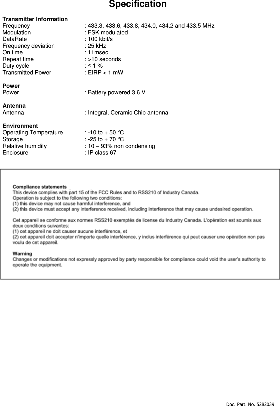     Doc. Part. No. 5282039      Specification  Transmitter Information Frequency      : 433.3, 433.6, 433.8, 434.0, 434.2 and 433.5 MHz Modulation      : FSK modulated  DataRate      : 100 kbit/s Frequency deviation    : 25 kHz On time       : 11msec Repeat time       : &gt;10 seconds  Duty cycle       : ≤ 1 % Transmitted Power    : EIRP &lt; 1 mW  Power Power         : Battery powered 3.6 V  Antenna Antenna      : Integral, Ceramic Chip antenna  Environment Operating Temperature   : -10 to + 50 °C Storage       : -25 to + 70 °C  Relative humidity    : 10 – 93% non condensing  Enclosure      : IP class 67     